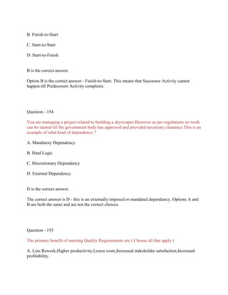 B. Finish-to-Start
C. Start-to-Start
D. Start-to-Finish
B is the correct answer.
Option B is the correct answer - Finish-to-Start. This means that Successor Activity cannot
happen till Predecessor Activity completes.
Question - 154
You are managing a project related to building a skyscraper.However as per regulations no work
can be started till the government body has approved and provided necessary clearance.This is an
example of what kind of dependency ?
A. Mandatory Dependency
B. Hard Logic
C. Discretionary Dependency
D. External Dependency
D is the correct answer.
The correct answer is D - this is an externally imposed or mandated dependency. Options A and
B are both the same and are not the correct choices.
Question - 155
The primary benefit of meeting Quality Requirements are ( Choose all that apply )
A. Less Rework,Higher productivity,Lower costs,Increased stakeholder satisfaction,Increased
profitability.
 