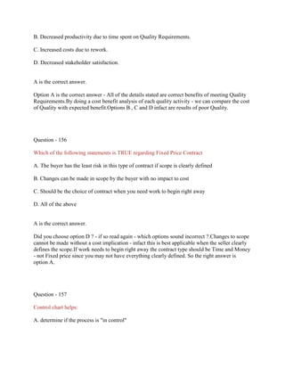 B. Decreased productivity due to time spent on Quality Requirements.
C. Increased costs due to rework.
D. Decreased stakeholder satisfaction.
A is the correct answer.
Option A is the correct answer - All of the details stated are correct benefits of meeting Quality
Requirements.By doing a cost benefit analysis of each quality activity - we can compare the cost
of Quality with expected benefit.Options B , C and D infact are results of poor Quality.
Question - 156
Which of the following statements is TRUE regarding Fixed Price Contract
A. The buyer has the least risk in this type of contract if scope is clearly defined
B. Changes can be made in scope by the buyer with no impact to cost
C. Should be the choice of contract when you need work to begin right away
D. All of the above
A is the correct answer.
Did you choose option D ? - if so read again - which options sound incorrect ?.Changes to scope
cannot be made without a cost implication - infact this is best applicable when the seller clearly
defines the scope.If work needs to begin right away the contract type should be Time and Money
- not Fixed price since you may not have everything clearly defined. So the right answer is
option A.
Question - 157
Control chart helps:
A. determine if the process is "in control"
 