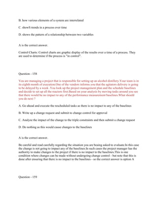 B. how various elements of a system are interrelated
C. showS trends in a process over time
D. shows the pattern of a relationship between two variables
A is the correct answer.
Control Charts: Control charts are graphic display of the results over a time of a process. They
are used to determine if the process is "in control".
Question - 158
You are managing a project that is responsible for setting up an alcohol distillery.Your team is in
its eighth month of execution.One of the vendors informs you that the agitators delivery is going
to be delayed by a week .You look up the project management plan and the schedule baselines
and decide to set up all the reactors first.Based on your analysis by moving tasks around you see
that there would be no impact to any of the performance measurement baselines.What should
you do next ?
A. Go ahead and execute the rescheduled tasks as there is no impact to any of the baselines
B. Write up a change request and submit to change control for approval
C. Analyze the impact of the change to the triple constraints and then submit a change request
D. Do nothing as this would cause changes to the baselines
A is the correct answer.
Be careful and read carefully regarding the situation you are beaing asked to evaluate.In this case
the change is not going to impact any of the baselines.In such cases the project manager has the
authority to make changes to the project if there is no impact to the baselines.This is one
condition where changes can be made without undergoing change control - but note that this is
done after ensuring that there is no impact to the baselines - so the correct answer is option A
Question - 159
 