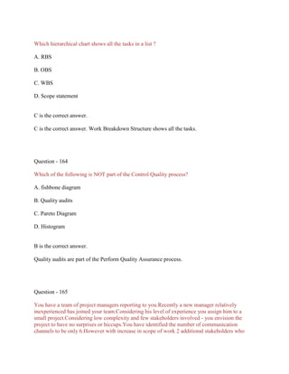Which hierarchical chart shows all the tasks in a list ?
A. RBS
B. OBS
C. WBS
D. Scope statement
C is the correct answer.
C is the correct answer. Work Breakdown Structure shows all the tasks.
Question - 164
Which of the following is NOT part of the Control Quality process?
A. fishbone diagram
B. Quality audits
C. Pareto Diagram
D. Histogram
B is the correct answer.
Quality audits are part of the Perform Quality Assurance process.
Question - 165
You have a team of project managers reporting to you.Recently a new manager relatively
inexperienced has joined your team.Considering his level of experience you assign him to a
small project.Considering low complexity and few stakeholders involved - you envision the
project to have no surprises or hiccups.You have identified the number of communication
channels to be only 6.However with increase in scope of work 2 additional stakeholders who
 
