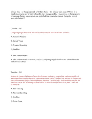 already done - so though option B is the best choice - it is already taken care of.Option D is
clearly incorrect as any project is bound to have changes and the very purpose of change control
is to ensure changes are governed and controlled in a systematic manner - hence the correct
answer is Option C
Question - 167
Comparing target dates with the actual or forecast start and finish dates is called :
A. Variance Analysis
B. Earned Value
C. Progress Reporting
D. Crashing
A is the correct answer.
A is the correct answer. Variance Analysis : Comparing target dates with the actual or forecast
start and finish dates.
Question - 168
You are in charge of a large software development project.As a part of the project schedule - it
was planned to complete two core components by the end of October.You are now in August and
you realize that the project is falling behind schedule.You do a quick review and decide that the
schedule can be met by adding additional staff to the activities on the critical path. This is an
example of :
A. Fast Tracking
B. Resource Levelling
C. Crashing
D. Scope Creep
 