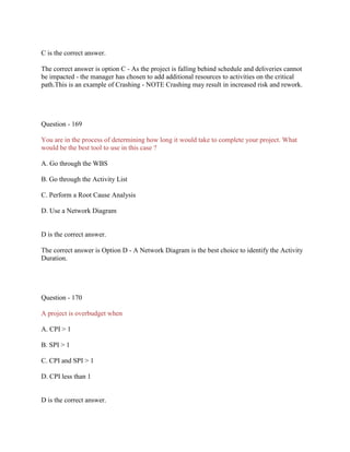 C is the correct answer.
The correct answer is option C - As the project is falling behind schedule and deliveries cannot
be impacted - the manager has chosen to add additional resources to activities on the critical
path.This is an example of Crashing - NOTE Crashing may result in increased risk and rework.
Question - 169
You are in the process of determining how long it would take to complete your project. What
would be the best tool to use in this case ?
A. Go through the WBS
B. Go through the Activity List
C. Perform a Root Cause Analysis
D. Use a Network Diagram
D is the correct answer.
The correct answer is Option D - A Network Diagram is the best choice to identify the Activity
Duration.
Question - 170
A project is overbudget when
A. CPI > 1
B. SPI > 1
C. CPI and SPI > 1
D. CPI less than 1
D is the correct answer.
 