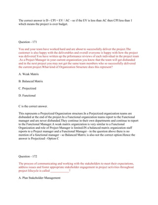 The correct answer is D - CPI = EV / AC - so if the EV is less than AC then CPI less than 1
which means the project is over budget.
Question - 171
You and your team have worked hard and are about to successfully deliver the project.The
customer is also happy with the deliverables and overall everyone is happy with how the project
was delivered.You have written up the prformance reviews of each individual in the project team
.As a Project Manager in your current organization you know that the team will get disbanded
and in the next project you may not get the same team members who so successfully delivered
the current project.What kind of Organization Structure does this represent?
A. Weak Matrix
B. Balanced Matrix
C. Projectized
D. Functional
C is the correct answer.
This represents a Projectized Organization structure.In a Porjectized organization teams are
disbanded at the end of the project.In a Functional organization teams report to the Functional
manager and are never disbanded.They continue in their own departments and continue to report
to the Functional Manager.A weak matrix organization is very similar to a Functional
Organization and role of Project Manager is limited.IN a balanced matrix organization staff
reports to a Project manager and a Functional Manager - in the question above there is no
mention of a functional manager - so Balanced Matrix is also not the correct option.Hence the
answer is Projectized - Option C
Question - 172
The process of communicating and working with the stakeholders to meet their expectations,
address issues and foster appropriate stakeholder engagement in project activities throughout
project lifecycle is called ____________?
A. Plan Stakeholder Management
 