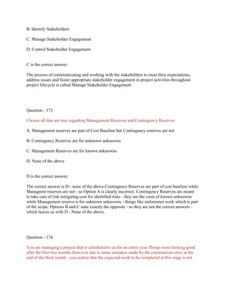 B. Identify Stakeholders
C. Manage Stakeholder Engagement
D. Control Stakeholder Engagement
C is the correct answer.
The process of communicating and working with the stakeholders to meet their expectations,
address issues and foster appropriate stakeholder engagement in project activities throughout
project lifecycle is called Manage Stakeholder Engagement
Question - 173
Choose all that are true regarding Management Reserves and Contingency Reserves
A. Management reserves are part of Cost Baseline but Contingency reserves are not
B. Contingency Reserves are for unknown unknowns
C. Management Reserves are for known unknowns
D. None of the above
D is the correct answer.
The correct answer is D - none of the above.Contingency Reserves are part of cost baseline while
Manageent reserves are not - so Option A is clearly incorrect. Contingency Reserves are meant
to take care of risk mitigating cost for identified risks - they are the costs of known unknowns
while Management reserve is for unknown unknowns - things like unforeseen work which is part
of the scope. Options B and C state exactly the opposite - so they are not the correct answers -
which leaves us with D - None of the above.
Question - 174
You are managing a project that is scheduled to un for an entire year.Things were looking good
after the first two months.However due to some mistakes made by the construction crew at the
end of the third month - you realize that the expected work to be completed at this stage is not
 
