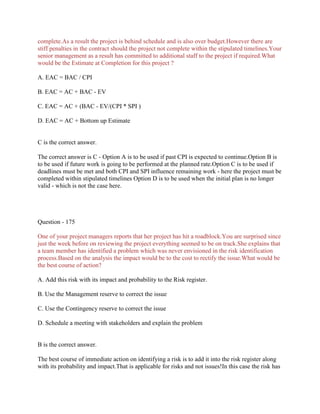 complete.As a result the project is behind schedule and is also over budget.However there are
stiff penalties in the contract should the project not complete within the stipulated timelines.Your
senior management as a result has committed to additional staff to the project if required.What
would be the Estimate at Completion for this project ?
A. EAC = BAC / CPI
B. EAC = AC + BAC - EV
C. EAC = AC + (BAC - EV/(CPI * SPI )
D. EAC = AC + Bottom up Estimate
C is the correct answer.
The correct answer is C - Option A is to be used if past CPI is expected to continue.Option B is
to be used if future work is going to be performed at the planned rate.Option C is to be used if
deadlines must be met and both CPI and SPI influence remaining work - here the project must be
completed within stipulated timelines Option D is to be used when the initial plan is no longer
valid - which is not the case here.
Question - 175
One of your project managers reports that her project has hit a roadblock.You are surprised since
just the week before on reviewing the project everything seemed to be on track.She explains that
a team member has identified a problem which was never envisioned in the risk identification
process.Based on the analysis the impact would be to the cost to rectify the issue.What would be
the best course of action?
A. Add this risk with its impact and probability to the Risk register.
B. Use the Management reserve to correct the issue
C. Use the Contingency reserve to correct the issue
D. Schedule a meeting with stakeholders and explain the problem
B is the correct answer.
The best course of immediate action on identifying a risk is to add it into the risk register along
with its probability and impact.That is applicable for risks and not issues!In this case the risk has
 
