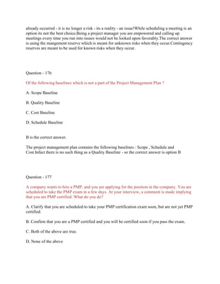 already occurred - it is no longer a risk - its a reality - an issue!While scheduling a meeting is an
option its not the best choice.Being a project manager you are empowered and calling up
meetings every time you run into issues would not be looked upon favorably.The correct answer
is using the mangement reserve which is meant for unknown risks when they occur.Contingency
reserves are meant to be used for known risks when they occur.
Question - 176
Of the following baselines which is not a part of the Project Management Plan ?
A. Scope Baseline
B. Quality Baseline
C. Cost Baseline
D. Schedule Baseline
B is the correct answer.
The project management plan contains the following baselines : Scope , Schedule and
Cost.Infact there is no such thing as a Quality Baseline - so the correct answer is option B
Question - 177
A company wants to hire a PMP, and you are applying for the position in the company. You are
scheduled to take the PMP exam in a few days. At your interview, a comment is made implying
that you are PMP certified. What do you do?
A. Clarify that you are scheduled to take your PMP certification exam soon, but are not yet PMP
certified.
B. Confirm that you are a PMP certified and you will be certified soon if you pass the exam.
C. Both of the above are true.
D. None of the above
 