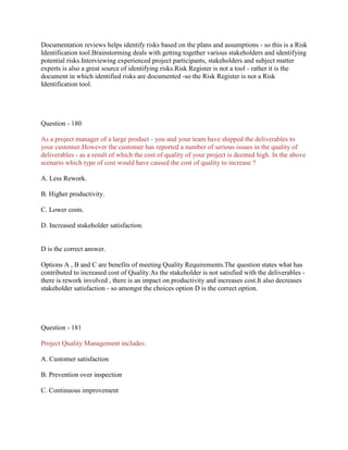 Documentation reviews helps identify risks based on the plans and assumptions - so this is a Risk
Identification tool.Brainstorming deals with getting together various stakeholders and identifying
potential risks.Interviewing experienced project participants, stakeholders and subject matter
experts is also a great source of identifying risks.Risk Register is not a tool - rather it is the
document in which identified risks are documented -so the Risk Register is not a Risk
Identification tool.
Question - 180
As a project manager of a large product - you and your team have shipped the deliverables to
your customer.However the customer has reported a number of serious issues in the quality of
deliverables - as a result of which the cost of quality of your project is deemed high. In the above
scenario which type of cost would have caused the cost of quality to increase ?
A. Less Rework.
B. Higher productivity.
C. Lower costs.
D. Increased stakeholder satisfaction.
D is the correct answer.
Options A , B and C are benefits of meeting Quality Requirements.The question states what has
contributed to increased cost of Quality.As the stakeholder is not satisfied with the deliverables -
there is rework involved , there is an impact on productivity and increases cost.It also decreases
stakeholder satisfaction - so amongst the choices option D is the correct option.
Question - 181
Project Quality Management includes:
A. Customer satisfaction
B. Prevention over inspection
C. Continuous improvement
 