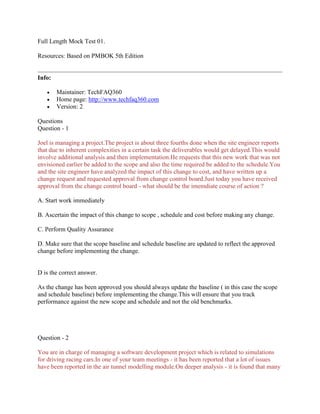 Full Length Mock Test 01.
Resources: Based on PMBOK 5th Edition
Info:
 Maintainer: TechFAQ360
 Home page: http://www.techfaq360.com
 Version: 2
Questions
Question - 1
Joel is managing a project.The project is about three fourths done when the site engineer reports
that due to inherent complexities in a certain task the deliverables would get delayed.This would
involve additional analysis and then implementation.He requests that this new work that was not
envisioned earlier be added to the scope and also the time required be added to the schedule.You
and the site engineer have analyzed the impact of this change to cost, and have written up a
change request and requested approval from change control board.Just today you have received
approval from the change control board - what should be the imemdiate course of action ?
A. Start work immediately
B. Ascertain the impact of this change to scope , schedule and cost before making any change.
C. Perform Quality Assurance
D. Make sure that the scope baseline and schedule baseline are updated to reflect the approved
change before implementing the change.
D is the correct answer.
As the change has been approved you should always update the baseline ( in this case the scope
and schedule baseline) before implementing the change.This will ensure that you track
performance against the new scope and schedule and not the old benchmarks.
Question - 2
You are in charge of managing a software development project which is related to simulations
for driving racing cars.In one of your team meetings - it has been reported that a lot of issues
have been reported in the air tunnel modelling module.On deeper analysis - it is found that many
 