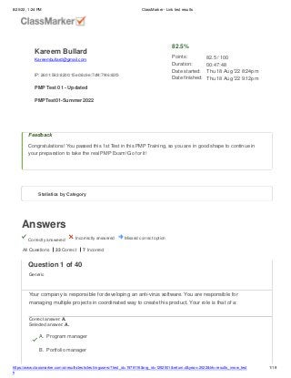 8/20/22, 1:24 PM ClassMarker - Link test results
Answers
Correctly answered Incorrectly answered Missed correct option
Feedback
Congratulations! You passed this 1st Test in this PMP Training, so you are in good shape to continue in
your preparation to take the real PMP Exam! Go for it!
All Questions 33 Correct 7 Incorrect
Kareem Bullard
Kareembullard@gmail.com
IP: 2601:583:8200:15e0:8c9e:7df4:7f46:83f3
PMP Test 01 - Updated
PMPTest01-Summer2022
82.5%
Points:
Duration:
Date started:
Date finished:
82.5 / 100
00:47:48
Thu 18 Aug '22 8:24pm
Thu 18 Aug '22 9:12pm
Statistics by Category
Question 1 of 40
Generic
Your company is responsible for developing an anti-virus software. You are responsible for
managing multiple projects in coordinated way to create this product. Your role is that of a:
Correct answer: A.
Selected answer: A.
A. Program manager
B. Portfolio manager
https://www.classmarker.com/a/results/tests/test/nrgusers/?test_id=1979116&nrg_id=1252501&return=t&year=2022&trk=results_inrow_test
s
1/19
 