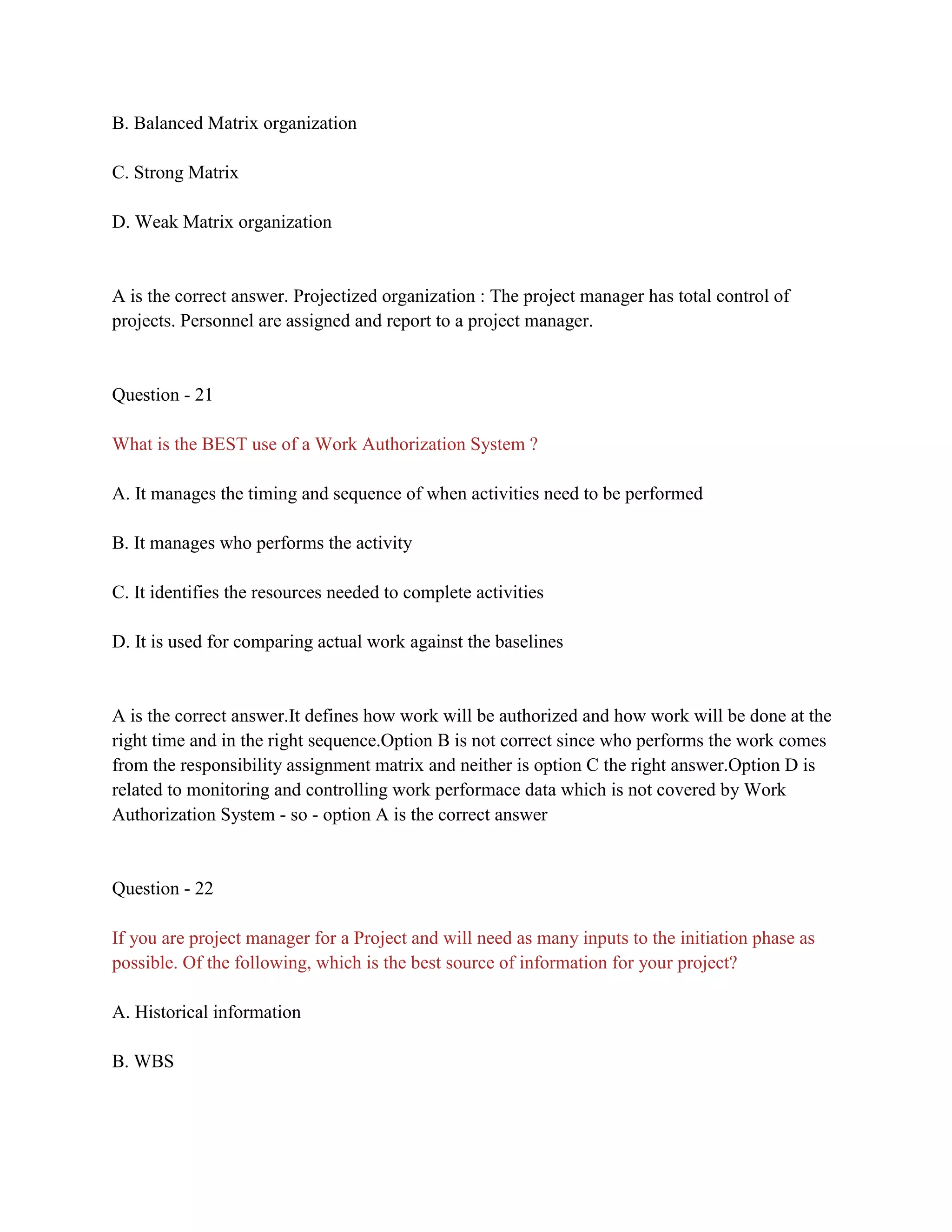 B. Balanced Matrix organization
C. Strong Matrix
D. Weak Matrix organization
A is the correct answer. Projectized organization : The project manager has total control of
projects. Personnel are assigned and report to a project manager.
Question - 21
What is the BEST use of a Work Authorization System ?
A. It manages the timing and sequence of when activities need to be performed
B. It manages who performs the activity
C. It identifies the resources needed to complete activities
D. It is used for comparing actual work against the baselines
A is the correct answer.It defines how work will be authorized and how work will be done at the
right time and in the right sequence.Option B is not correct since who performs the work comes
from the responsibility assignment matrix and neither is option C the right answer.Option D is
related to monitoring and controlling work performace data which is not covered by Work
Authorization System - so - option A is the correct answer
Question - 22
If you are project manager for a Project and will need as many inputs to the initiation phase as
possible. Of the following, which is the best source of information for your project?
A. Historical information
B. WBS
 