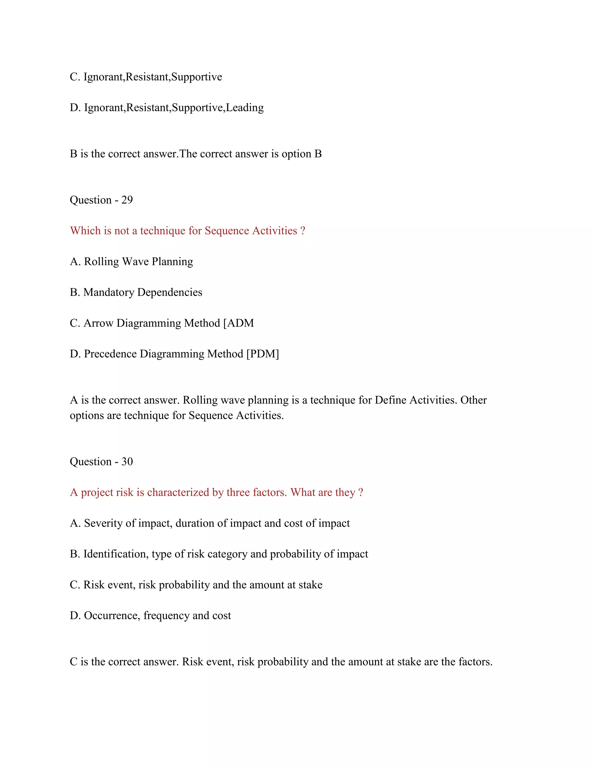 C. Ignorant,Resistant,Supportive
D. Ignorant,Resistant,Supportive,Leading
B is the correct answer.The correct answer is option B
Question - 29
Which is not a technique for Sequence Activities ?
A. Rolling Wave Planning
B. Mandatory Dependencies
C. Arrow Diagramming Method [ADM
D. Precedence Diagramming Method [PDM]
A is the correct answer. Rolling wave planning is a technique for Define Activities. Other
options are technique for Sequence Activities.
Question - 30
A project risk is characterized by three factors. What are they ?
A. Severity of impact, duration of impact and cost of impact
B. Identification, type of risk category and probability of impact
C. Risk event, risk probability and the amount at stake
D. Occurrence, frequency and cost
C is the correct answer. Risk event, risk probability and the amount at stake are the factors.
 