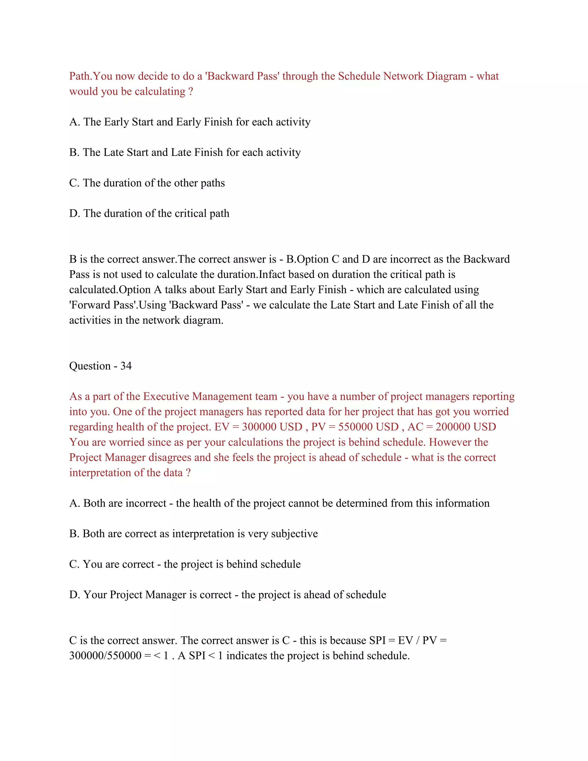 Path.You now decide to do a 'Backward Pass' through the Schedule Network Diagram - what
would you be calculating ?
A. The Early Start and Early Finish for each activity
B. The Late Start and Late Finish for each activity
C. The duration of the other paths
D. The duration of the critical path
B is the correct answer.The correct answer is - B.Option C and D are incorrect as the Backward
Pass is not used to calculate the duration.Infact based on duration the critical path is
calculated.Option A talks about Early Start and Early Finish - which are calculated using
'Forward Pass'.Using 'Backward Pass' - we calculate the Late Start and Late Finish of all the
activities in the network diagram.
Question - 34
As a part of the Executive Management team - you have a number of project managers reporting
into you. One of the project managers has reported data for her project that has got you worried
regarding health of the project. EV = 300000 USD , PV = 550000 USD , AC = 200000 USD
You are worried since as per your calculations the project is behind schedule. However the
Project Manager disagrees and she feels the project is ahead of schedule - what is the correct
interpretation of the data ?
A. Both are incorrect - the health of the project cannot be determined from this information
B. Both are correct as interpretation is very subjective
C. You are correct - the project is behind schedule
D. Your Project Manager is correct - the project is ahead of schedule
C is the correct answer. The correct answer is C - this is because SPI = EV / PV =
300000/550000 = < 1 . A SPI < 1 indicates the project is behind schedule.
 