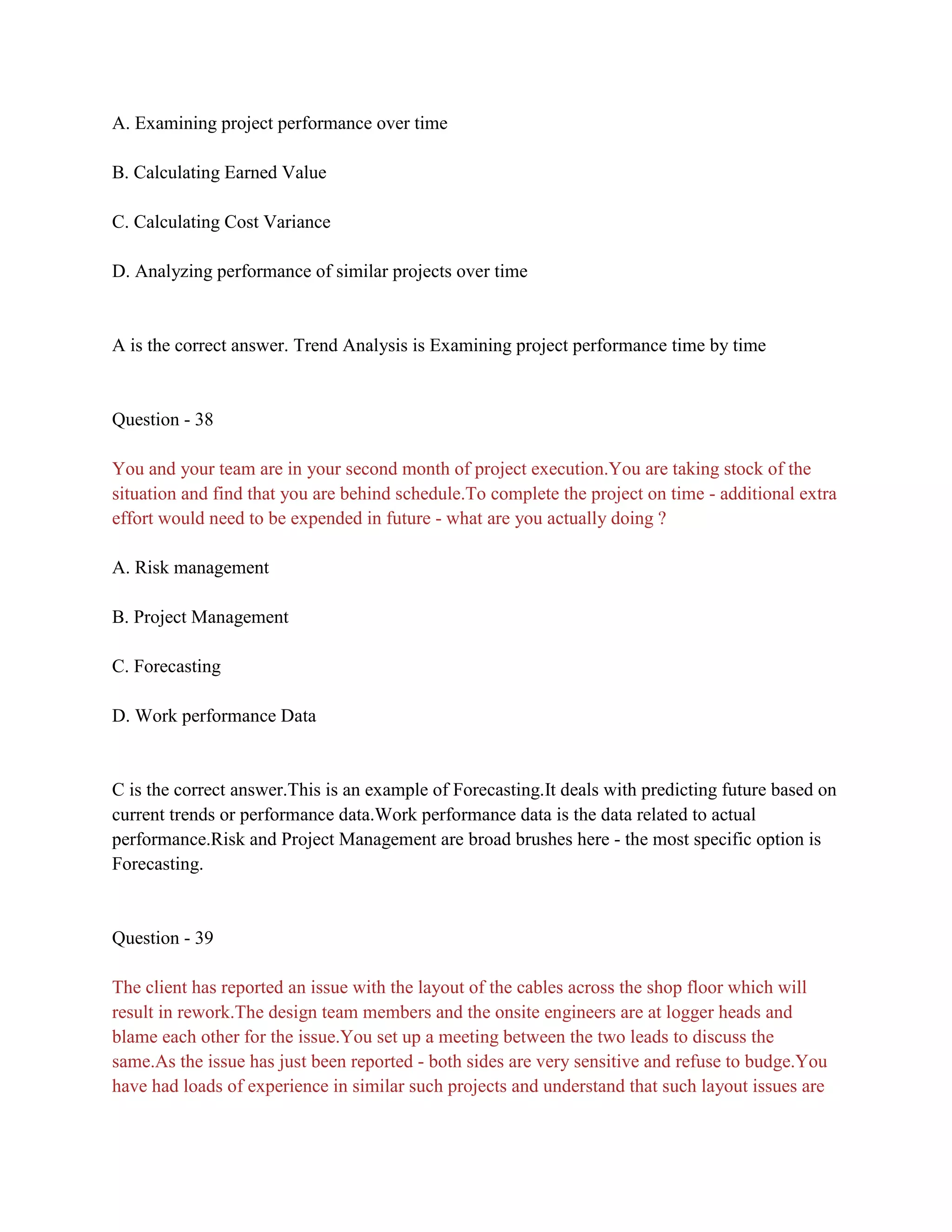 A. Examining project performance over time
B. Calculating Earned Value
C. Calculating Cost Variance
D. Analyzing performance of similar projects over time
A is the correct answer. Trend Analysis is Examining project performance time by time
Question - 38
You and your team are in your second month of project execution.You are taking stock of the
situation and find that you are behind schedule.To complete the project on time - additional extra
effort would need to be expended in future - what are you actually doing ?
A. Risk management
B. Project Management
C. Forecasting
D. Work performance Data
C is the correct answer.This is an example of Forecasting.It deals with predicting future based on
current trends or performance data.Work performance data is the data related to actual
performance.Risk and Project Management are broad brushes here - the most specific option is
Forecasting.
Question - 39
The client has reported an issue with the layout of the cables across the shop floor which will
result in rework.The design team members and the onsite engineers are at logger heads and
blame each other for the issue.You set up a meeting between the two leads to discuss the
same.As the issue has just been reported - both sides are very sensitive and refuse to budge.You
have had loads of experience in similar such projects and understand that such layout issues are
 