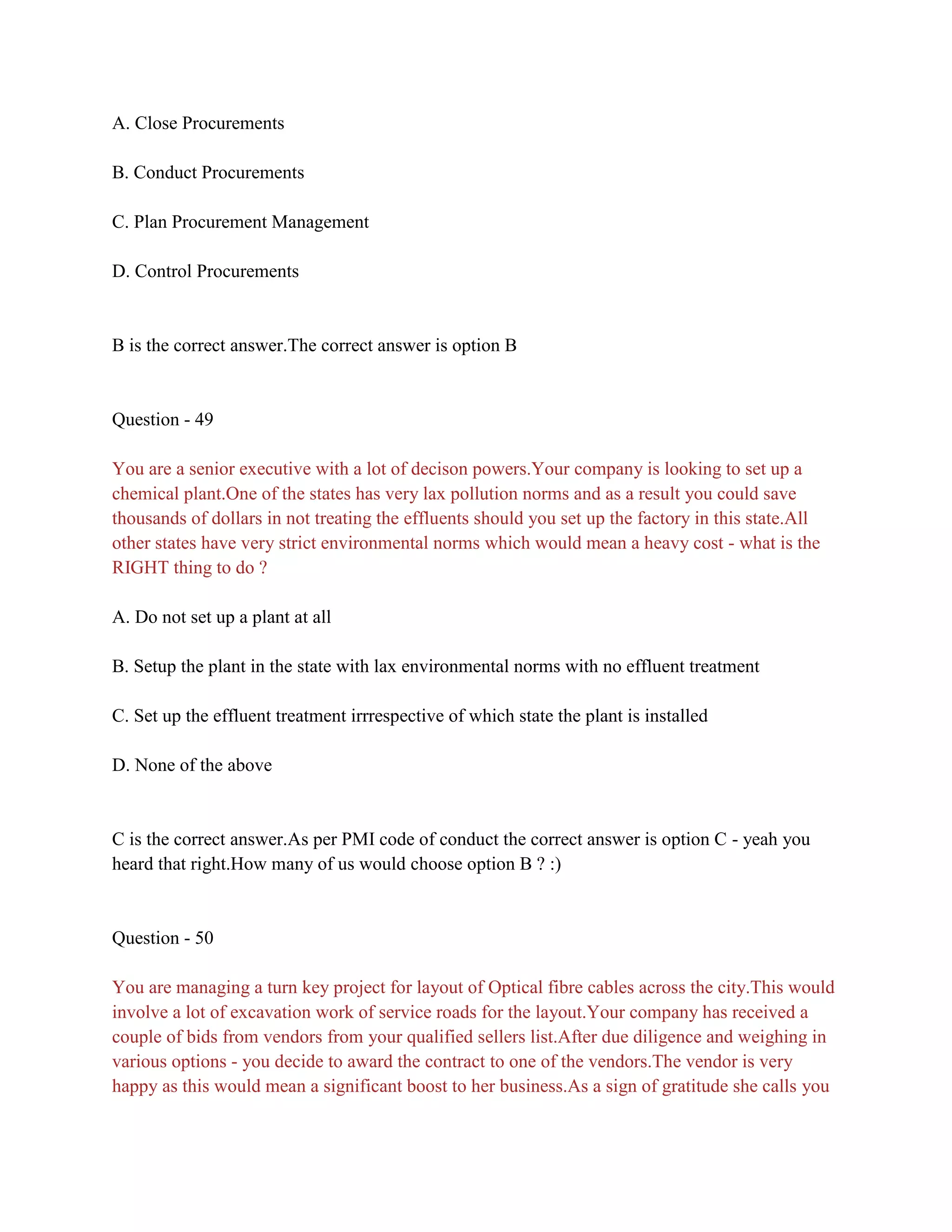 A. Close Procurements
B. Conduct Procurements
C. Plan Procurement Management
D. Control Procurements
B is the correct answer.The correct answer is option B
Question - 49
You are a senior executive with a lot of decison powers.Your company is looking to set up a
chemical plant.One of the states has very lax pollution norms and as a result you could save
thousands of dollars in not treating the effluents should you set up the factory in this state.All
other states have very strict environmental norms which would mean a heavy cost - what is the
RIGHT thing to do ?
A. Do not set up a plant at all
B. Setup the plant in the state with lax environmental norms with no effluent treatment
C. Set up the effluent treatment irrrespective of which state the plant is installed
D. None of the above
C is the correct answer.As per PMI code of conduct the correct answer is option C - yeah you
heard that right.How many of us would choose option B ? :)
Question - 50
You are managing a turn key project for layout of Optical fibre cables across the city.This would
involve a lot of excavation work of service roads for the layout.Your company has received a
couple of bids from vendors from your qualified sellers list.After due diligence and weighing in
various options - you decide to award the contract to one of the vendors.The vendor is very
happy as this would mean a significant boost to her business.As a sign of gratitude she calls you
 