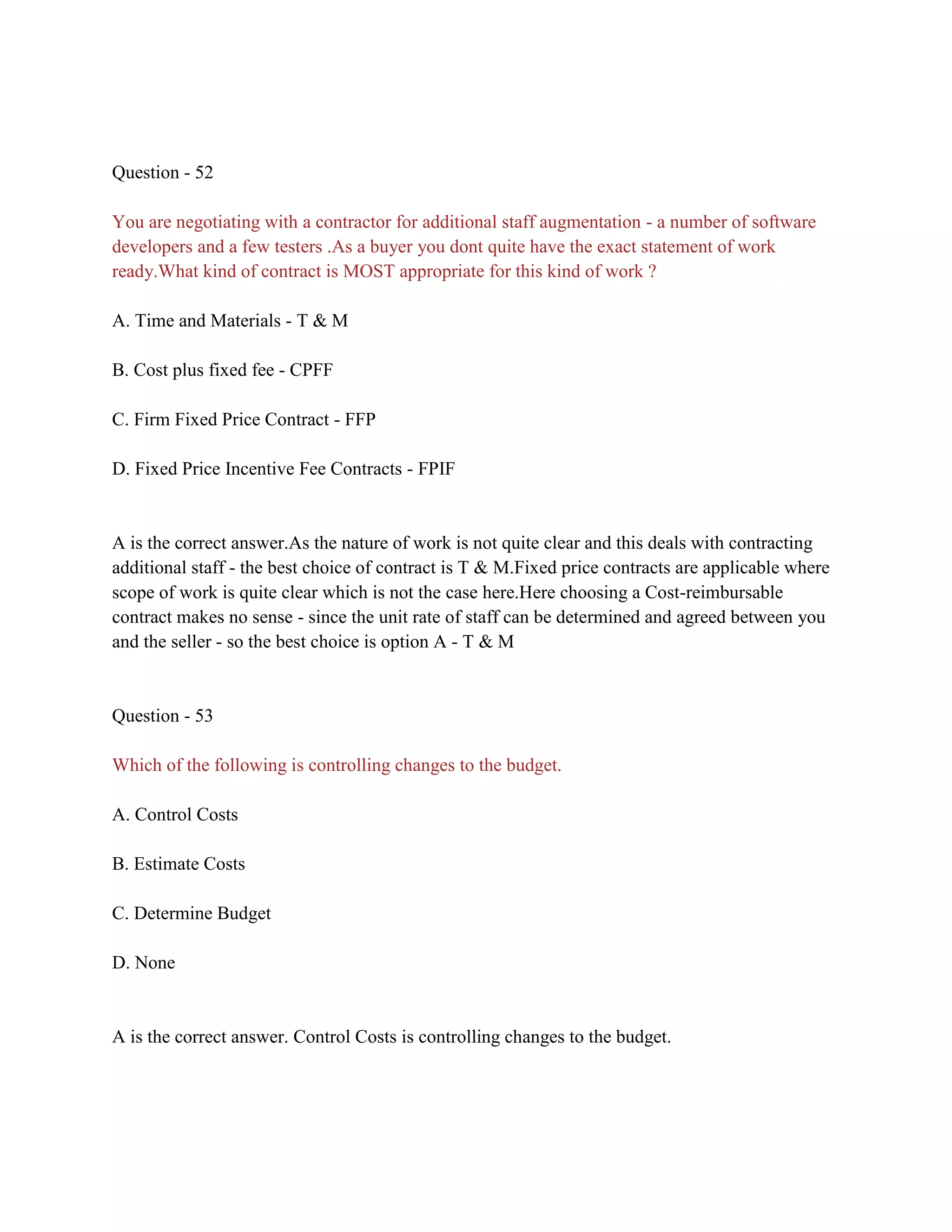 Question - 52
You are negotiating with a contractor for additional staff augmentation - a number of software
developers and a few testers .As a buyer you dont quite have the exact statement of work
ready.What kind of contract is MOST appropriate for this kind of work ?
A. Time and Materials - T & M
B. Cost plus fixed fee - CPFF
C. Firm Fixed Price Contract - FFP
D. Fixed Price Incentive Fee Contracts - FPIF
A is the correct answer.As the nature of work is not quite clear and this deals with contracting
additional staff - the best choice of contract is T & M.Fixed price contracts are applicable where
scope of work is quite clear which is not the case here.Here choosing a Cost-reimbursable
contract makes no sense - since the unit rate of staff can be determined and agreed between you
and the seller - so the best choice is option A - T & M
Question - 53
Which of the following is controlling changes to the budget.
A. Control Costs
B. Estimate Costs
C. Determine Budget
D. None
A is the correct answer. Control Costs is controlling changes to the budget.
 