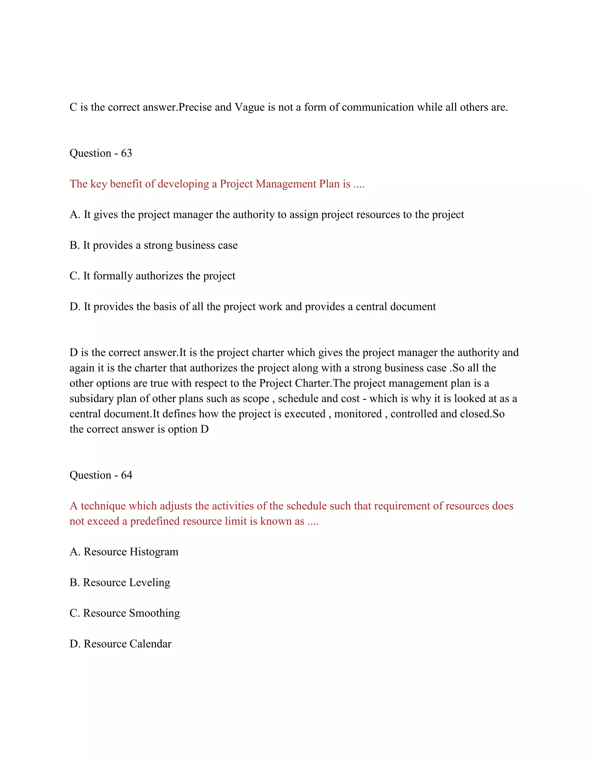 C is the correct answer.Precise and Vague is not a form of communication while all others are.
Question - 63
The key benefit of developing a Project Management Plan is ....
A. It gives the project manager the authority to assign project resources to the project
B. It provides a strong business case
C. It formally authorizes the project
D. It provides the basis of all the project work and provides a central document
D is the correct answer.It is the project charter which gives the project manager the authority and
again it is the charter that authorizes the project along with a strong business case .So all the
other options are true with respect to the Project Charter.The project management plan is a
subsidary plan of other plans such as scope , schedule and cost - which is why it is looked at as a
central document.It defines how the project is executed , monitored , controlled and closed.So
the correct answer is option D
Question - 64
A technique which adjusts the activities of the schedule such that requirement of resources does
not exceed a predefined resource limit is known as ....
A. Resource Histogram
B. Resource Leveling
C. Resource Smoothing
D. Resource Calendar
 