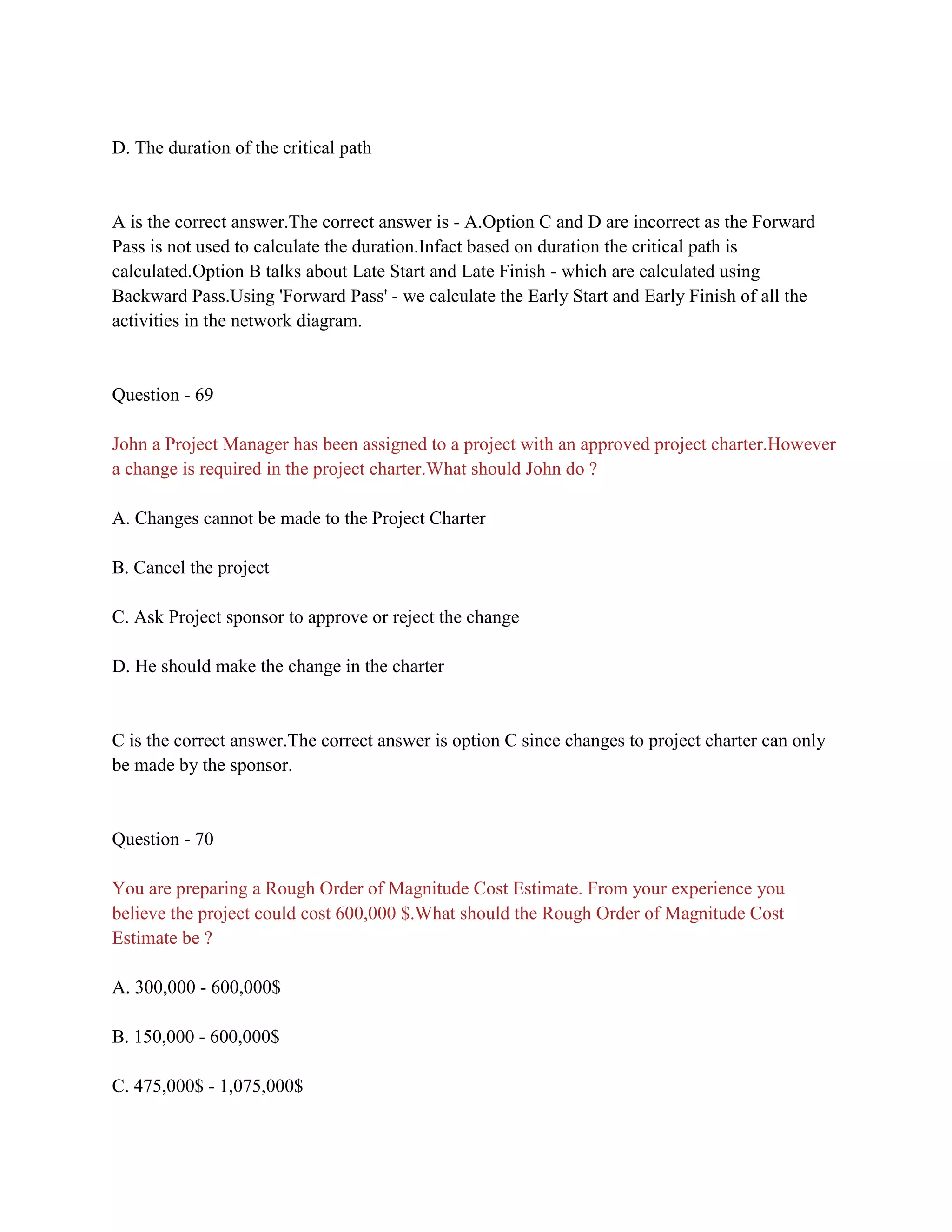 D. The duration of the critical path
A is the correct answer.The correct answer is - A.Option C and D are incorrect as the Forward
Pass is not used to calculate the duration.Infact based on duration the critical path is
calculated.Option B talks about Late Start and Late Finish - which are calculated using
Backward Pass.Using 'Forward Pass' - we calculate the Early Start and Early Finish of all the
activities in the network diagram.
Question - 69
John a Project Manager has been assigned to a project with an approved project charter.However
a change is required in the project charter.What should John do ?
A. Changes cannot be made to the Project Charter
B. Cancel the project
C. Ask Project sponsor to approve or reject the change
D. He should make the change in the charter
C is the correct answer.The correct answer is option C since changes to project charter can only
be made by the sponsor.
Question - 70
You are preparing a Rough Order of Magnitude Cost Estimate. From your experience you
believe the project could cost 600,000 $.What should the Rough Order of Magnitude Cost
Estimate be ?
A. 300,000 - 600,000$
B. 150,000 - 600,000$
C. 475,000$ - 1,075,000$
 