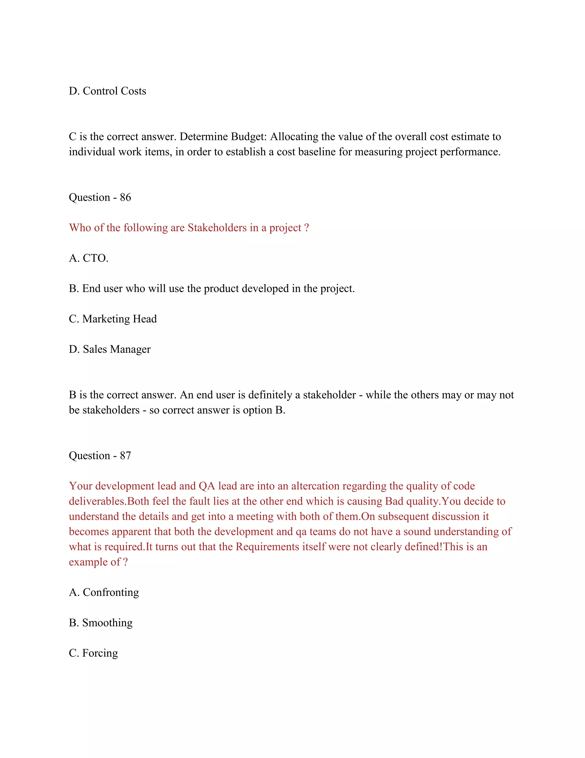 D. Control Costs
C is the correct answer. Determine Budget: Allocating the value of the overall cost estimate to
individual work items, in order to establish a cost baseline for measuring project performance.
Question - 86
Who of the following are Stakeholders in a project ?
A. CTO.
B. End user who will use the product developed in the project.
C. Marketing Head
D. Sales Manager
B is the correct answer. An end user is definitely a stakeholder - while the others may or may not
be stakeholders - so correct answer is option B.
Question - 87
Your development lead and QA lead are into an altercation regarding the quality of code
deliverables.Both feel the fault lies at the other end which is causing Bad quality.You decide to
understand the details and get into a meeting with both of them.On subsequent discussion it
becomes apparent that both the development and qa teams do not have a sound understanding of
what is required.It turns out that the Requirements itself were not clearly defined!This is an
example of ?
A. Confronting
B. Smoothing
C. Forcing
 