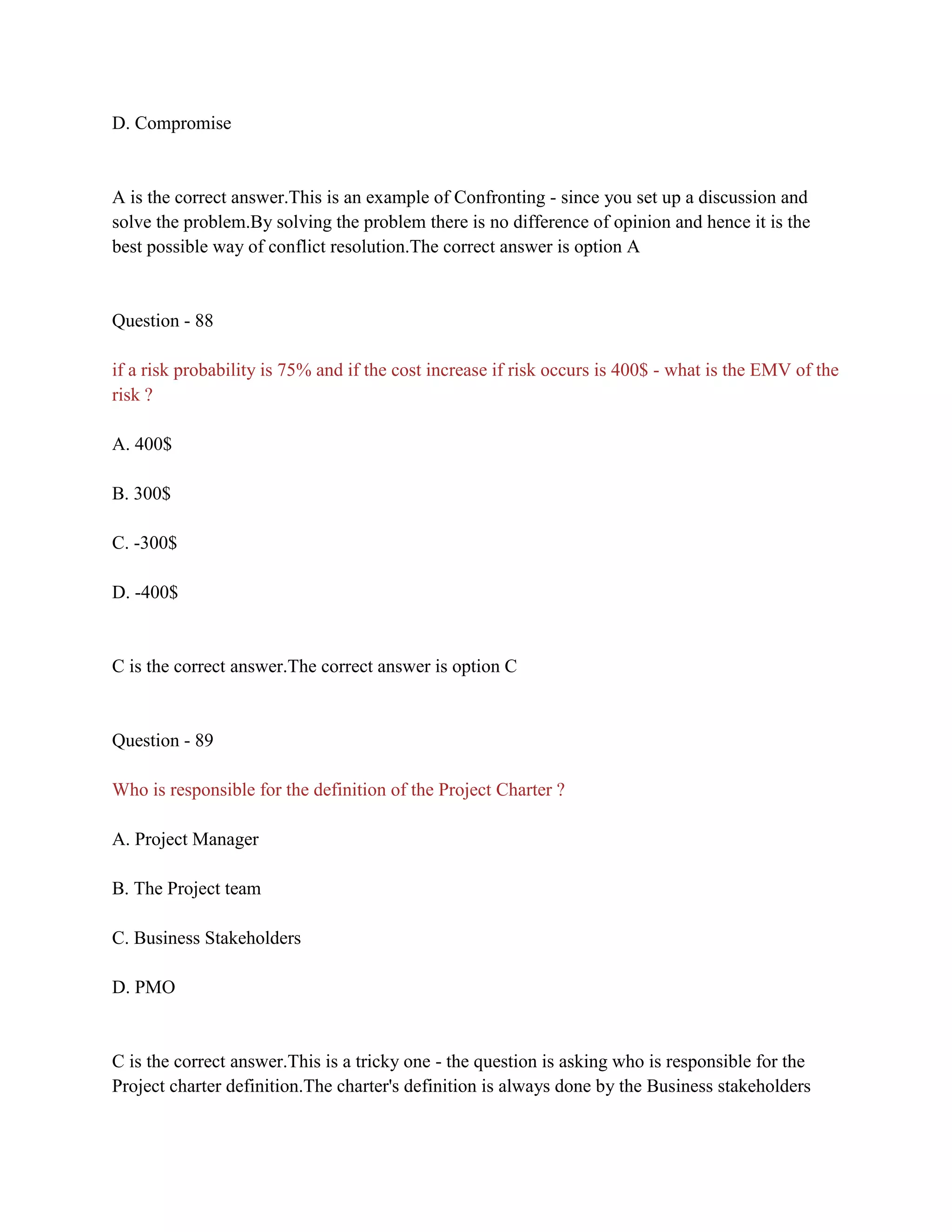 D. Compromise
A is the correct answer.This is an example of Confronting - since you set up a discussion and
solve the problem.By solving the problem there is no difference of opinion and hence it is the
best possible way of conflict resolution.The correct answer is option A
Question - 88
if a risk probability is 75% and if the cost increase if risk occurs is 400$ - what is the EMV of the
risk ?
A. 400$
B. 300$
C. -300$
D. -400$
C is the correct answer.The correct answer is option C
Question - 89
Who is responsible for the definition of the Project Charter ?
A. Project Manager
B. The Project team
C. Business Stakeholders
D. PMO
C is the correct answer.This is a tricky one - the question is asking who is responsible for the
Project charter definition.The charter's definition is always done by the Business stakeholders
 