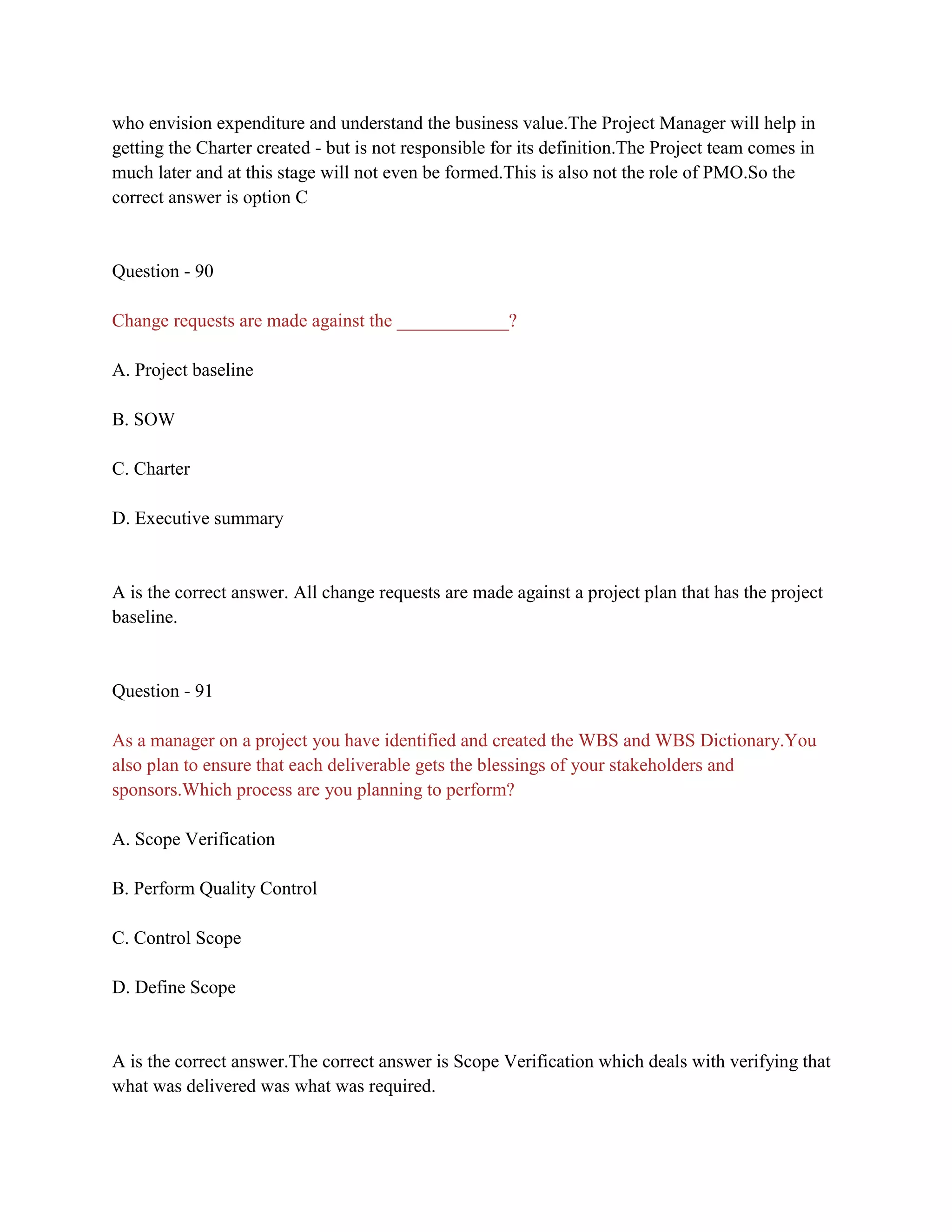 who envision expenditure and understand the business value.The Project Manager will help in
getting the Charter created - but is not responsible for its definition.The Project team comes in
much later and at this stage will not even be formed.This is also not the role of PMO.So the
correct answer is option C
Question - 90
Change requests are made against the ____________?
A. Project baseline
B. SOW
C. Charter
D. Executive summary
A is the correct answer. All change requests are made against a project plan that has the project
baseline.
Question - 91
As a manager on a project you have identified and created the WBS and WBS Dictionary.You
also plan to ensure that each deliverable gets the blessings of your stakeholders and
sponsors.Which process are you planning to perform?
A. Scope Verification
B. Perform Quality Control
C. Control Scope
D. Define Scope
A is the correct answer.The correct answer is Scope Verification which deals with verifying that
what was delivered was what was required.
 