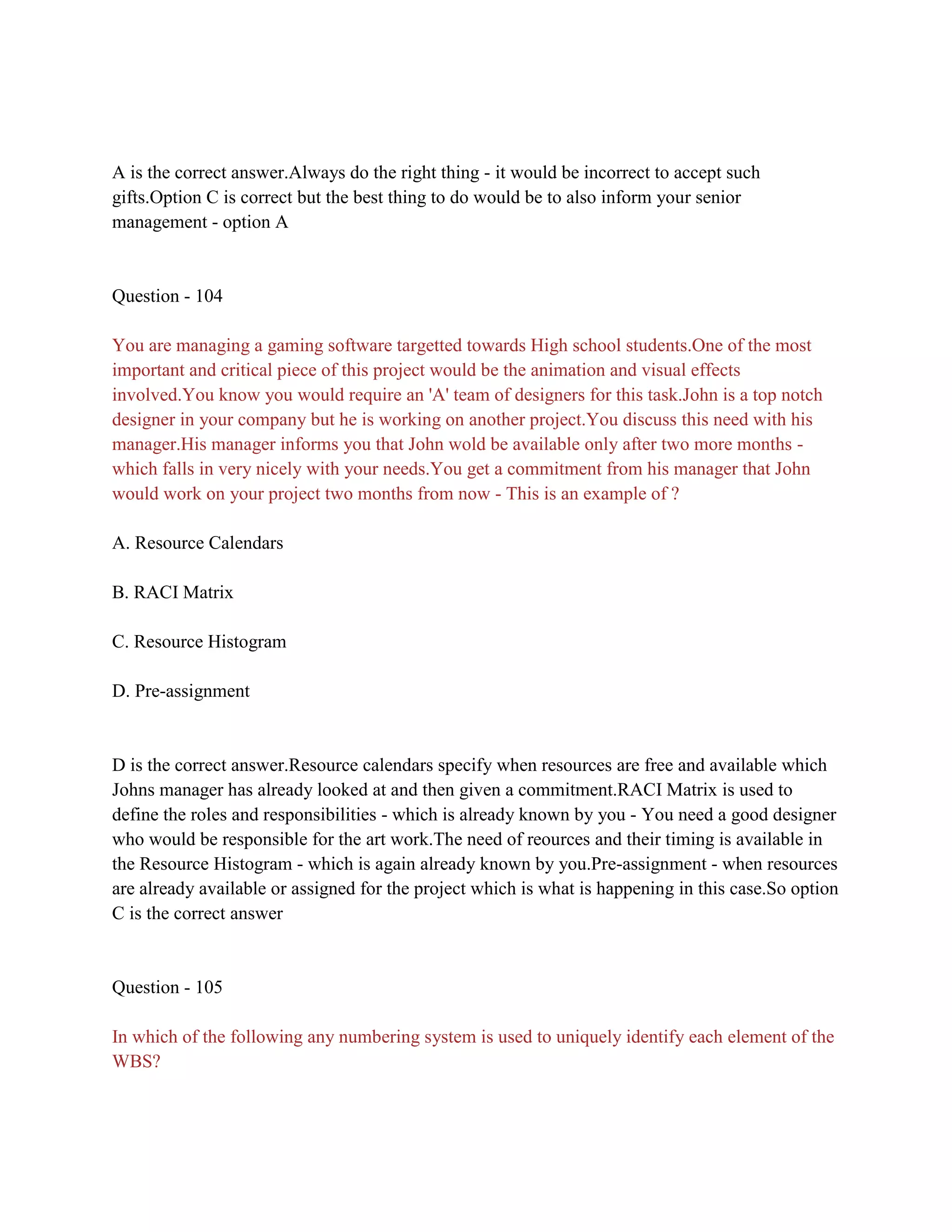 A is the correct answer.Always do the right thing - it would be incorrect to accept such
gifts.Option C is correct but the best thing to do would be to also inform your senior
management - option A
Question - 104
You are managing a gaming software targetted towards High school students.One of the most
important and critical piece of this project would be the animation and visual effects
involved.You know you would require an 'A' team of designers for this task.John is a top notch
designer in your company but he is working on another project.You discuss this need with his
manager.His manager informs you that John wold be available only after two more months -
which falls in very nicely with your needs.You get a commitment from his manager that John
would work on your project two months from now - This is an example of ?
A. Resource Calendars
B. RACI Matrix
C. Resource Histogram
D. Pre-assignment
D is the correct answer.Resource calendars specify when resources are free and available which
Johns manager has already looked at and then given a commitment.RACI Matrix is used to
define the roles and responsibilities - which is already known by you - You need a good designer
who would be responsible for the art work.The need of reources and their timing is available in
the Resource Histogram - which is again already known by you.Pre-assignment - when resources
are already available or assigned for the project which is what is happening in this case.So option
C is the correct answer
Question - 105
In which of the following any numbering system is used to uniquely identify each element of the
WBS?
 