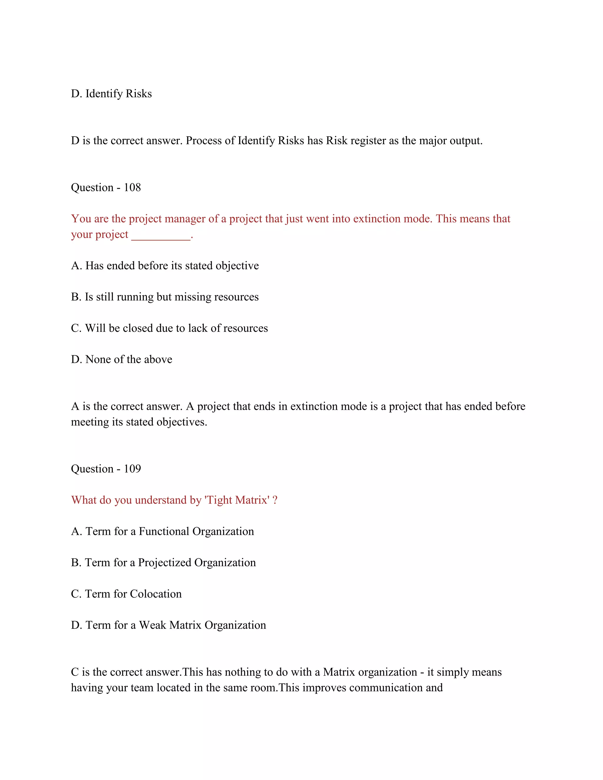 D. Identify Risks
D is the correct answer. Process of Identify Risks has Risk register as the major output.
Question - 108
You are the project manager of a project that just went into extinction mode. This means that
your project __________.
A. Has ended before its stated objective
B. Is still running but missing resources
C. Will be closed due to lack of resources
D. None of the above
A is the correct answer. A project that ends in extinction mode is a project that has ended before
meeting its stated objectives.
Question - 109
What do you understand by 'Tight Matrix' ?
A. Term for a Functional Organization
B. Term for a Projectized Organization
C. Term for Colocation
D. Term for a Weak Matrix Organization
C is the correct answer.This has nothing to do with a Matrix organization - it simply means
having your team located in the same room.This improves communication and
 