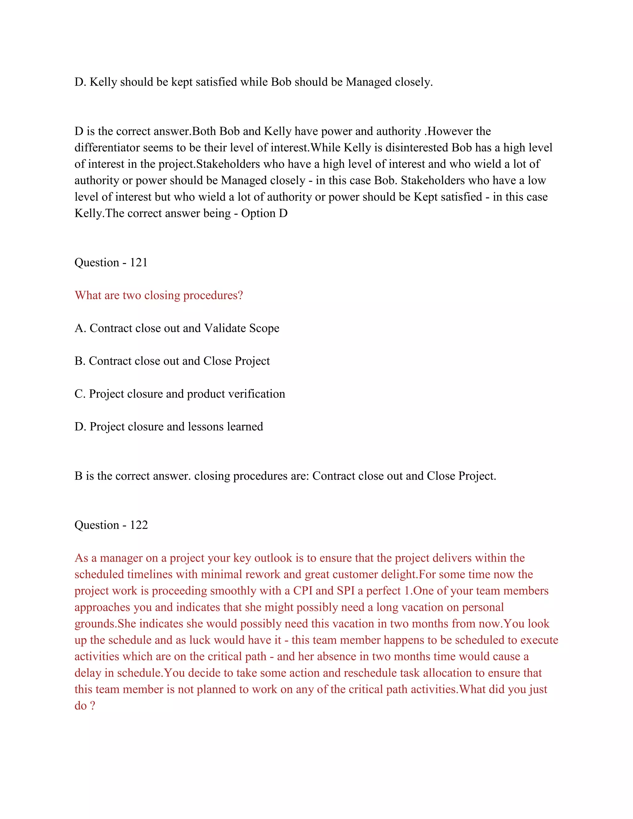 D. Kelly should be kept satisfied while Bob should be Managed closely.
D is the correct answer.Both Bob and Kelly have power and authority .However the
differentiator seems to be their level of interest.While Kelly is disinterested Bob has a high level
of interest in the project.Stakeholders who have a high level of interest and who wield a lot of
authority or power should be Managed closely - in this case Bob. Stakeholders who have a low
level of interest but who wield a lot of authority or power should be Kept satisfied - in this case
Kelly.The correct answer being - Option D
Question - 121
What are two closing procedures?
A. Contract close out and Validate Scope
B. Contract close out and Close Project
C. Project closure and product verification
D. Project closure and lessons learned
B is the correct answer. closing procedures are: Contract close out and Close Project.
Question - 122
As a manager on a project your key outlook is to ensure that the project delivers within the
scheduled timelines with minimal rework and great customer delight.For some time now the
project work is proceeding smoothly with a CPI and SPI a perfect 1.One of your team members
approaches you and indicates that she might possibly need a long vacation on personal
grounds.She indicates she would possibly need this vacation in two months from now.You look
up the schedule and as luck would have it - this team member happens to be scheduled to execute
activities which are on the critical path - and her absence in two months time would cause a
delay in schedule.You decide to take some action and reschedule task allocation to ensure that
this team member is not planned to work on any of the critical path activities.What did you just
do ?
 