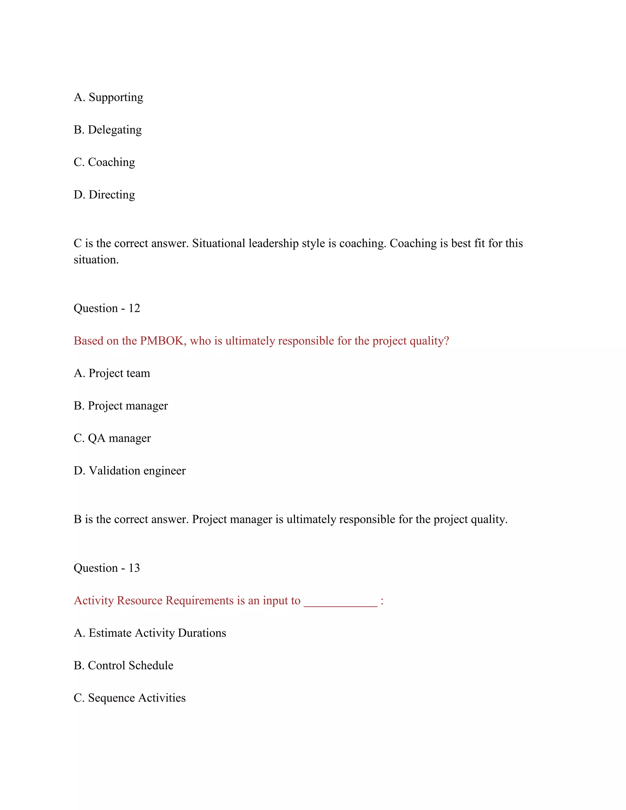 A. Supporting
B. Delegating
C. Coaching
D. Directing
C is the correct answer. Situational leadership style is coaching. Coaching is best fit for this
situation.
Question - 12
Based on the PMBOK, who is ultimately responsible for the project quality?
A. Project team
B. Project manager
C. QA manager
D. Validation engineer
B is the correct answer. Project manager is ultimately responsible for the project quality.
Question - 13
Activity Resource Requirements is an input to ____________ :
A. Estimate Activity Durations
B. Control Schedule
C. Sequence Activities
 