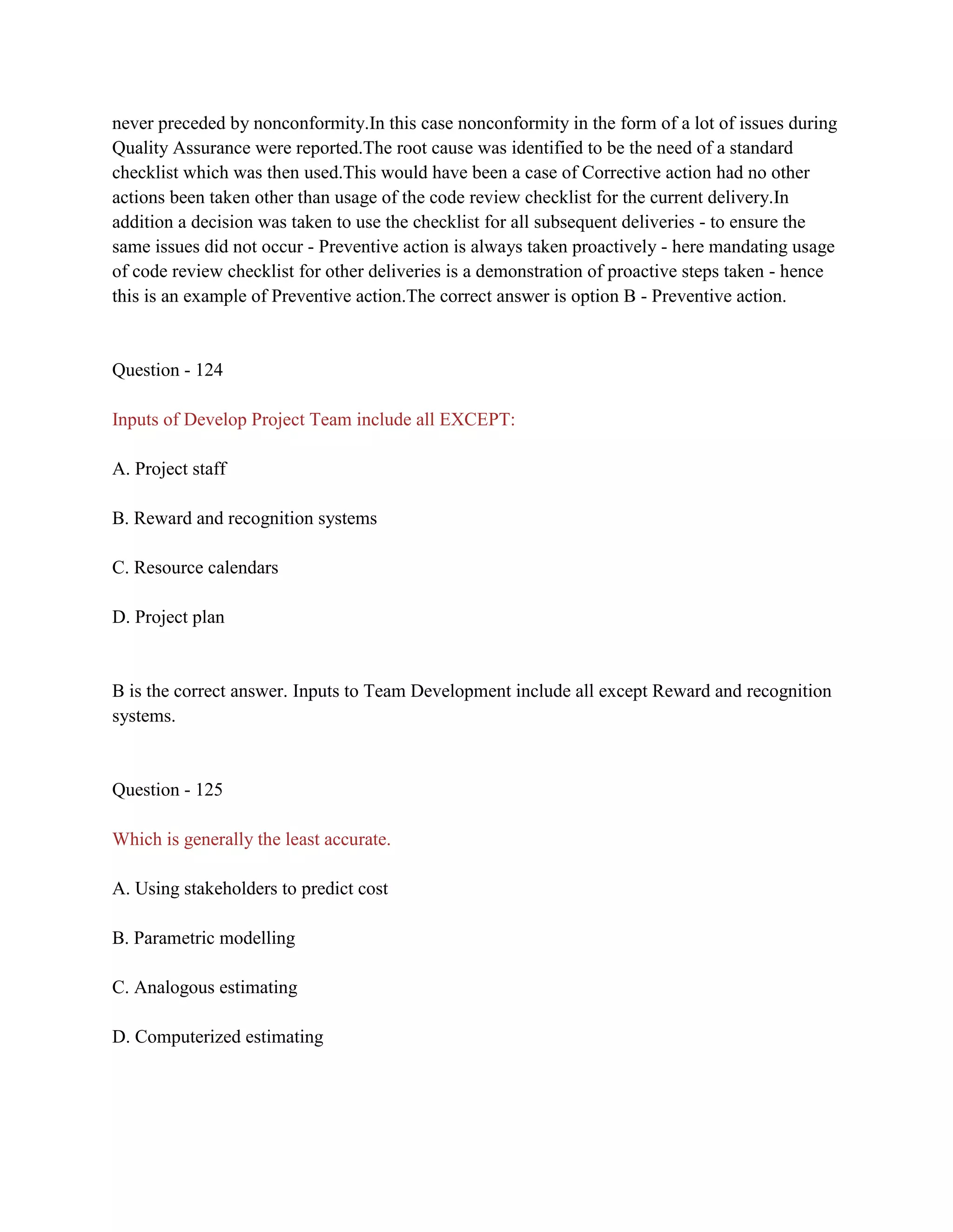never preceded by nonconformity.In this case nonconformity in the form of a lot of issues during
Quality Assurance were reported.The root cause was identified to be the need of a standard
checklist which was then used.This would have been a case of Corrective action had no other
actions been taken other than usage of the code review checklist for the current delivery.In
addition a decision was taken to use the checklist for all subsequent deliveries - to ensure the
same issues did not occur - Preventive action is always taken proactively - here mandating usage
of code review checklist for other deliveries is a demonstration of proactive steps taken - hence
this is an example of Preventive action.The correct answer is option B - Preventive action.
Question - 124
Inputs of Develop Project Team include all EXCEPT:
A. Project staff
B. Reward and recognition systems
C. Resource calendars
D. Project plan
B is the correct answer. Inputs to Team Development include all except Reward and recognition
systems.
Question - 125
Which is generally the least accurate.
A. Using stakeholders to predict cost
B. Parametric modelling
C. Analogous estimating
D. Computerized estimating
 