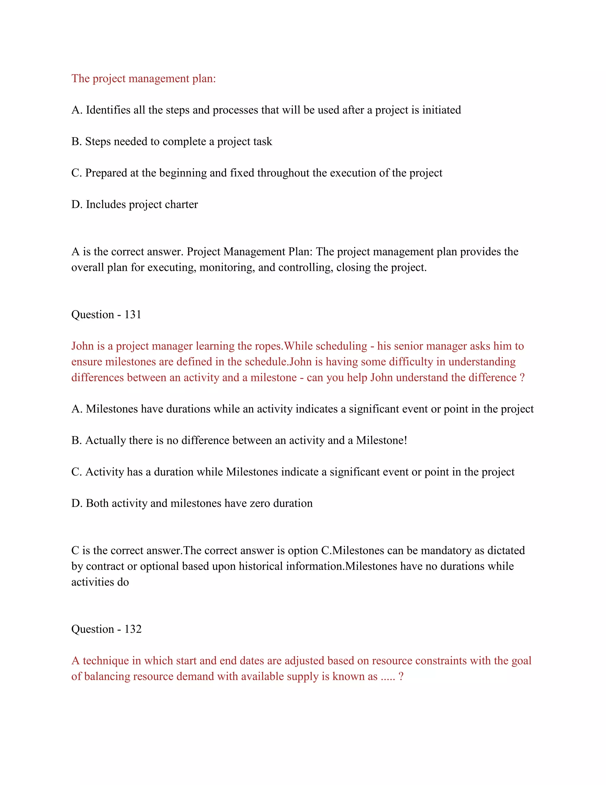 The project management plan:
A. Identifies all the steps and processes that will be used after a project is initiated
B. Steps needed to complete a project task
C. Prepared at the beginning and fixed throughout the execution of the project
D. Includes project charter
A is the correct answer. Project Management Plan: The project management plan provides the
overall plan for executing, monitoring, and controlling, closing the project.
Question - 131
John is a project manager learning the ropes.While scheduling - his senior manager asks him to
ensure milestones are defined in the schedule.John is having some difficulty in understanding
differences between an activity and a milestone - can you help John understand the difference ?
A. Milestones have durations while an activity indicates a significant event or point in the project
B. Actually there is no difference between an activity and a Milestone!
C. Activity has a duration while Milestones indicate a significant event or point in the project
D. Both activity and milestones have zero duration
C is the correct answer.The correct answer is option C.Milestones can be mandatory as dictated
by contract or optional based upon historical information.Milestones have no durations while
activities do
Question - 132
A technique in which start and end dates are adjusted based on resource constraints with the goal
of balancing resource demand with available supply is known as ..... ?
 