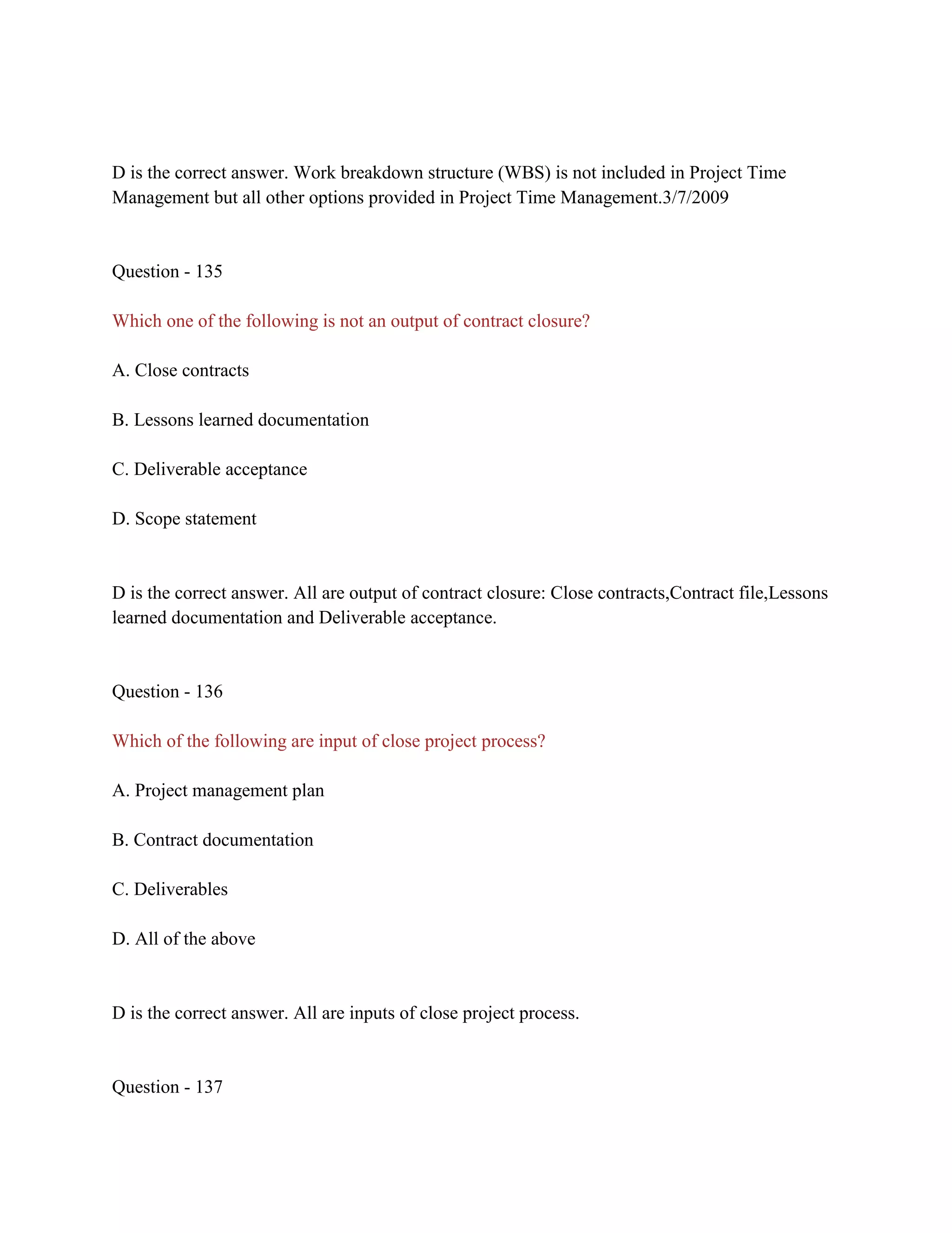 D is the correct answer. Work breakdown structure (WBS) is not included in Project Time
Management but all other options provided in Project Time Management.3/7/2009
Question - 135
Which one of the following is not an output of contract closure?
A. Close contracts
B. Lessons learned documentation
C. Deliverable acceptance
D. Scope statement
D is the correct answer. All are output of contract closure: Close contracts,Contract file,Lessons
learned documentation and Deliverable acceptance.
Question - 136
Which of the following are input of close project process?
A. Project management plan
B. Contract documentation
C. Deliverables
D. All of the above
D is the correct answer. All are inputs of close project process.
Question - 137
 