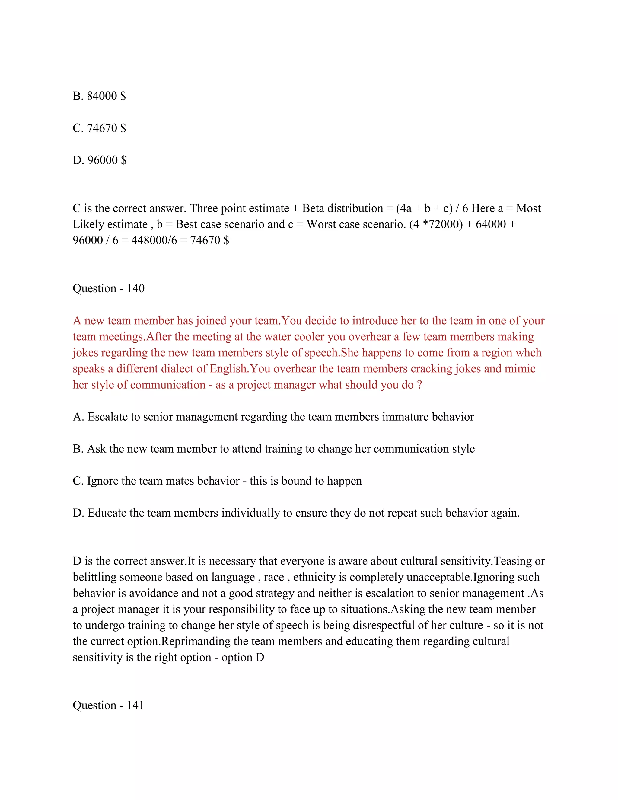 B. 84000 $
C. 74670 $
D. 96000 $
C is the correct answer. Three point estimate + Beta distribution = (4a + b + c) / 6 Here a = Most
Likely estimate , b = Best case scenario and c = Worst case scenario. (4 *72000) + 64000 +
96000 / 6 = 448000/6 = 74670 $
Question - 140
A new team member has joined your team.You decide to introduce her to the team in one of your
team meetings.After the meeting at the water cooler you overhear a few team members making
jokes regarding the new team members style of speech.She happens to come from a region whch
speaks a different dialect of English.You overhear the team members cracking jokes and mimic
her style of communication - as a project manager what should you do ?
A. Escalate to senior management regarding the team members immature behavior
B. Ask the new team member to attend training to change her communication style
C. Ignore the team mates behavior - this is bound to happen
D. Educate the team members individually to ensure they do not repeat such behavior again.
D is the correct answer.It is necessary that everyone is aware about cultural sensitivity.Teasing or
belittling someone based on language , race , ethnicity is completely unacceptable.Ignoring such
behavior is avoidance and not a good strategy and neither is escalation to senior management .As
a project manager it is your responsibility to face up to situations.Asking the new team member
to undergo training to change her style of speech is being disrespectful of her culture - so it is not
the currect option.Reprimanding the team members and educating them regarding cultural
sensitivity is the right option - option D
Question - 141
 