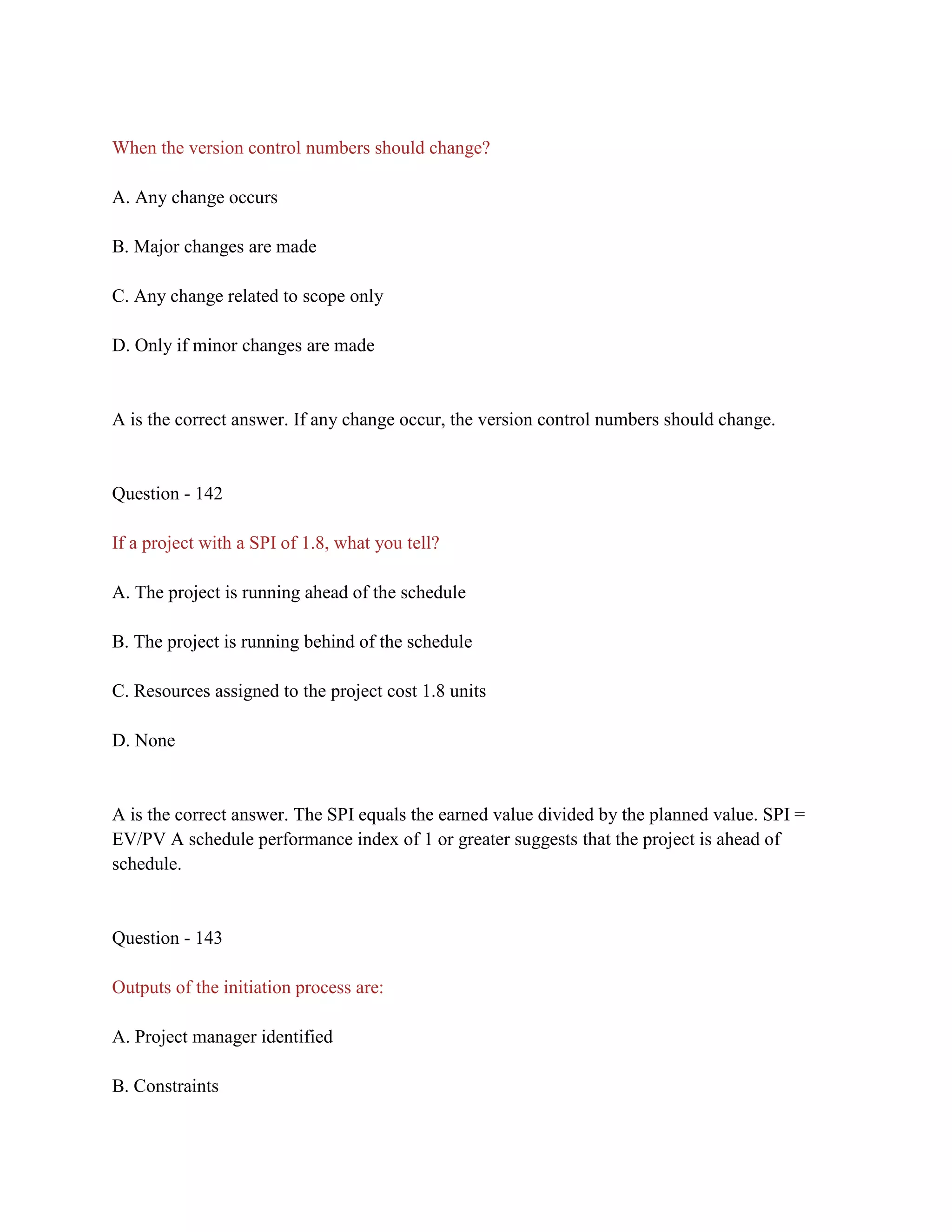When the version control numbers should change?
A. Any change occurs
B. Major changes are made
C. Any change related to scope only
D. Only if minor changes are made
A is the correct answer. If any change occur, the version control numbers should change.
Question - 142
If a project with a SPI of 1.8, what you tell?
A. The project is running ahead of the schedule
B. The project is running behind of the schedule
C. Resources assigned to the project cost 1.8 units
D. None
A is the correct answer. The SPI equals the earned value divided by the planned value. SPI =
EV/PV A schedule performance index of 1 or greater suggests that the project is ahead of
schedule.
Question - 143
Outputs of the initiation process are:
A. Project manager identified
B. Constraints
 
