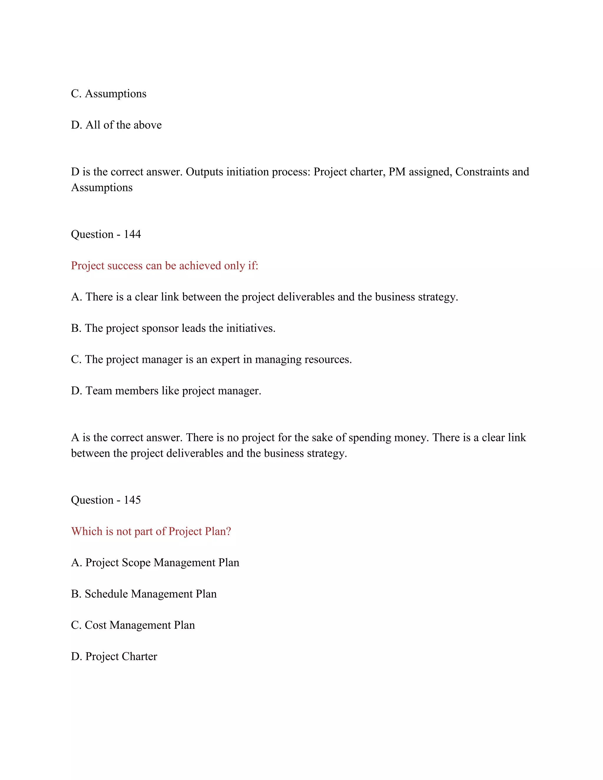C. Assumptions
D. All of the above
D is the correct answer. Outputs initiation process: Project charter, PM assigned, Constraints and
Assumptions
Question - 144
Project success can be achieved only if:
A. There is a clear link between the project deliverables and the business strategy.
B. The project sponsor leads the initiatives.
C. The project manager is an expert in managing resources.
D. Team members like project manager.
A is the correct answer. There is no project for the sake of spending money. There is a clear link
between the project deliverables and the business strategy.
Question - 145
Which is not part of Project Plan?
A. Project Scope Management Plan
B. Schedule Management Plan
C. Cost Management Plan
D. Project Charter
 