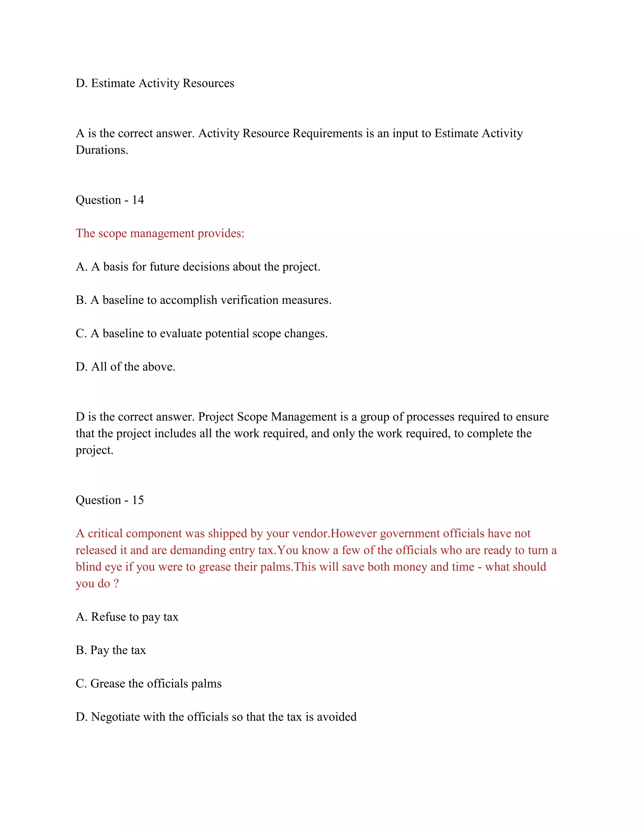 D. Estimate Activity Resources
A is the correct answer. Activity Resource Requirements is an input to Estimate Activity
Durations.
Question - 14
The scope management provides:
A. A basis for future decisions about the project.
B. A baseline to accomplish verification measures.
C. A baseline to evaluate potential scope changes.
D. All of the above.
D is the correct answer. Project Scope Management is a group of processes required to ensure
that the project includes all the work required, and only the work required, to complete the
project.
Question - 15
A critical component was shipped by your vendor.However government officials have not
released it and are demanding entry tax.You know a few of the officials who are ready to turn a
blind eye if you were to grease their palms.This will save both money and time - what should
you do ?
A. Refuse to pay tax
B. Pay the tax
C. Grease the officials palms
D. Negotiate with the officials so that the tax is avoided
 