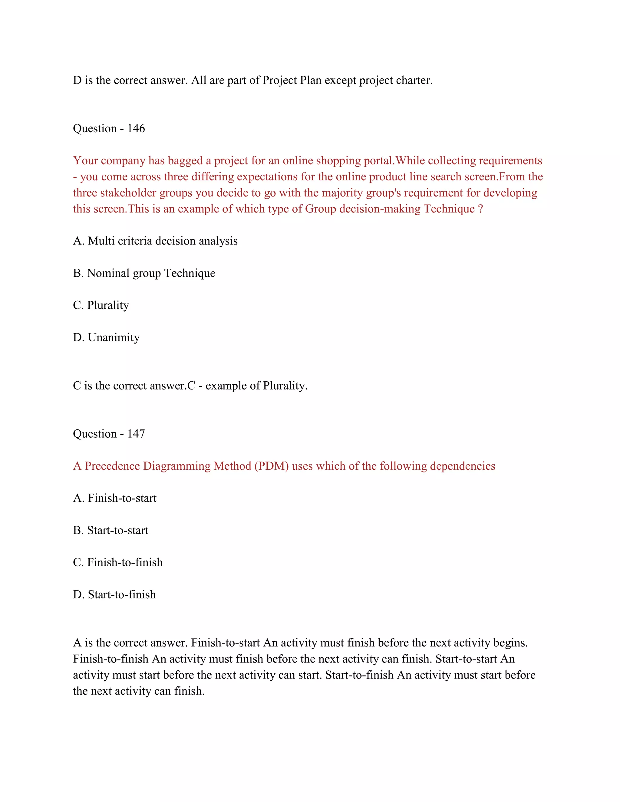 D is the correct answer. All are part of Project Plan except project charter.
Question - 146
Your company has bagged a project for an online shopping portal.While collecting requirements
- you come across three differing expectations for the online product line search screen.From the
three stakeholder groups you decide to go with the majority group's requirement for developing
this screen.This is an example of which type of Group decision-making Technique ?
A. Multi criteria decision analysis
B. Nominal group Technique
C. Plurality
D. Unanimity
C is the correct answer.C - example of Plurality.
Question - 147
A Precedence Diagramming Method (PDM) uses which of the following dependencies
A. Finish-to-start
B. Start-to-start
C. Finish-to-finish
D. Start-to-finish
A is the correct answer. Finish-to-start An activity must finish before the next activity begins.
Finish-to-finish An activity must finish before the next activity can finish. Start-to-start An
activity must start before the next activity can start. Start-to-finish An activity must start before
the next activity can finish.
 