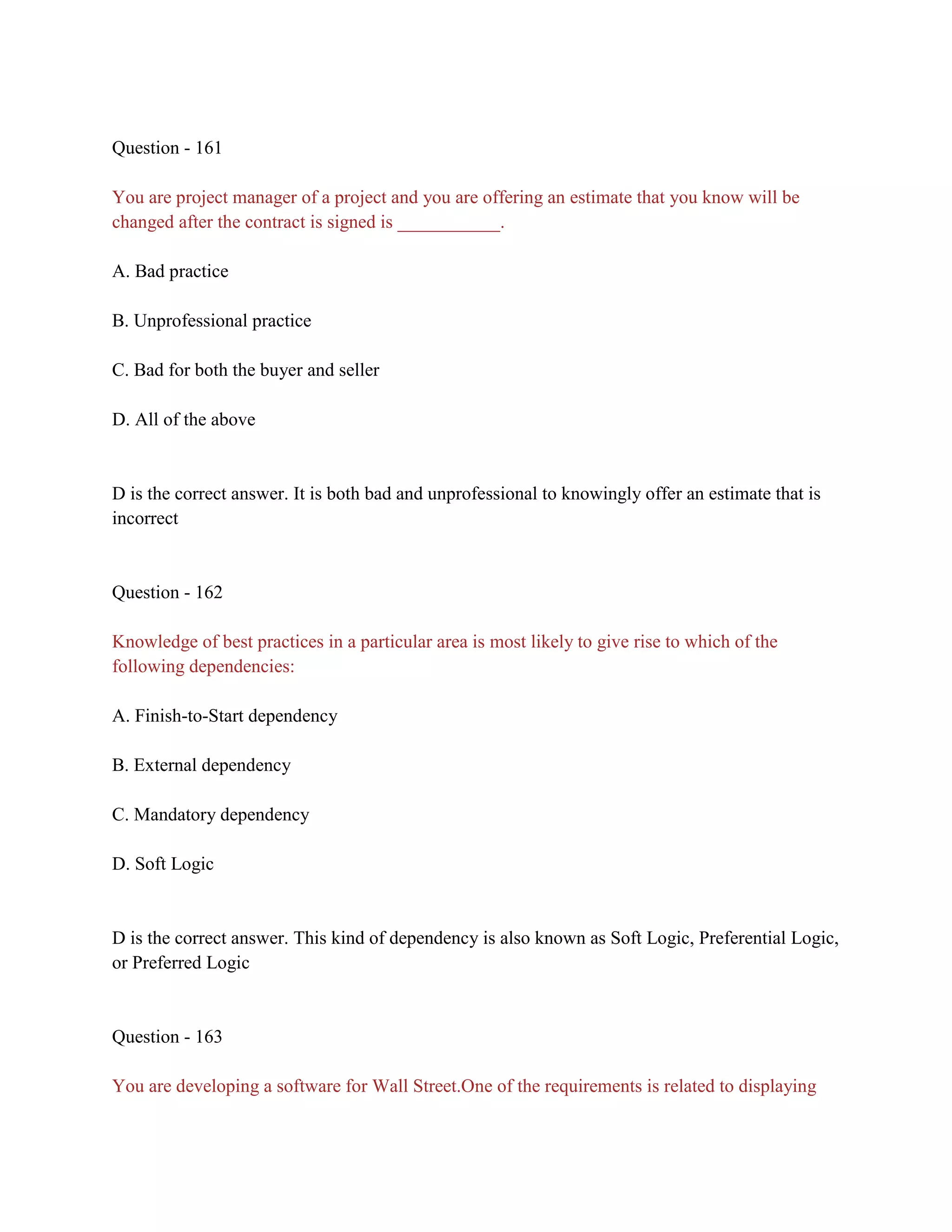 Question - 161
You are project manager of a project and you are offering an estimate that you know will be
changed after the contract is signed is ___________.
A. Bad practice
B. Unprofessional practice
C. Bad for both the buyer and seller
D. All of the above
D is the correct answer. It is both bad and unprofessional to knowingly offer an estimate that is
incorrect
Question - 162
Knowledge of best practices in a particular area is most likely to give rise to which of the
following dependencies:
A. Finish-to-Start dependency
B. External dependency
C. Mandatory dependency
D. Soft Logic
D is the correct answer. This kind of dependency is also known as Soft Logic, Preferential Logic,
or Preferred Logic
Question - 163
You are developing a software for Wall Street.One of the requirements is related to displaying
 