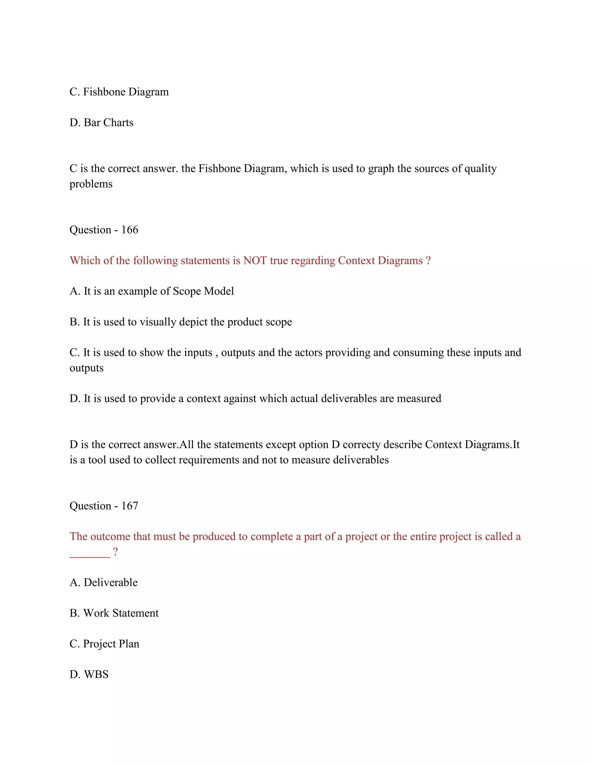 C. Fishbone Diagram
D. Bar Charts
C is the correct answer. the Fishbone Diagram, which is used to graph the sources of quality
problems
Question - 166
Which of the following statements is NOT true regarding Context Diagrams ?
A. It is an example of Scope Model
B. It is used to visually depict the product scope
C. It is used to show the inputs , outputs and the actors providing and consuming these inputs and
outputs
D. It is used to provide a context against which actual deliverables are measured
D is the correct answer.All the statements except option D correcty describe Context Diagrams.It
is a tool used to collect requirements and not to measure deliverables
Question - 167
The outcome that must be produced to complete a part of a project or the entire project is called a
_______ ?
A. Deliverable
B. Work Statement
C. Project Plan
D. WBS
 