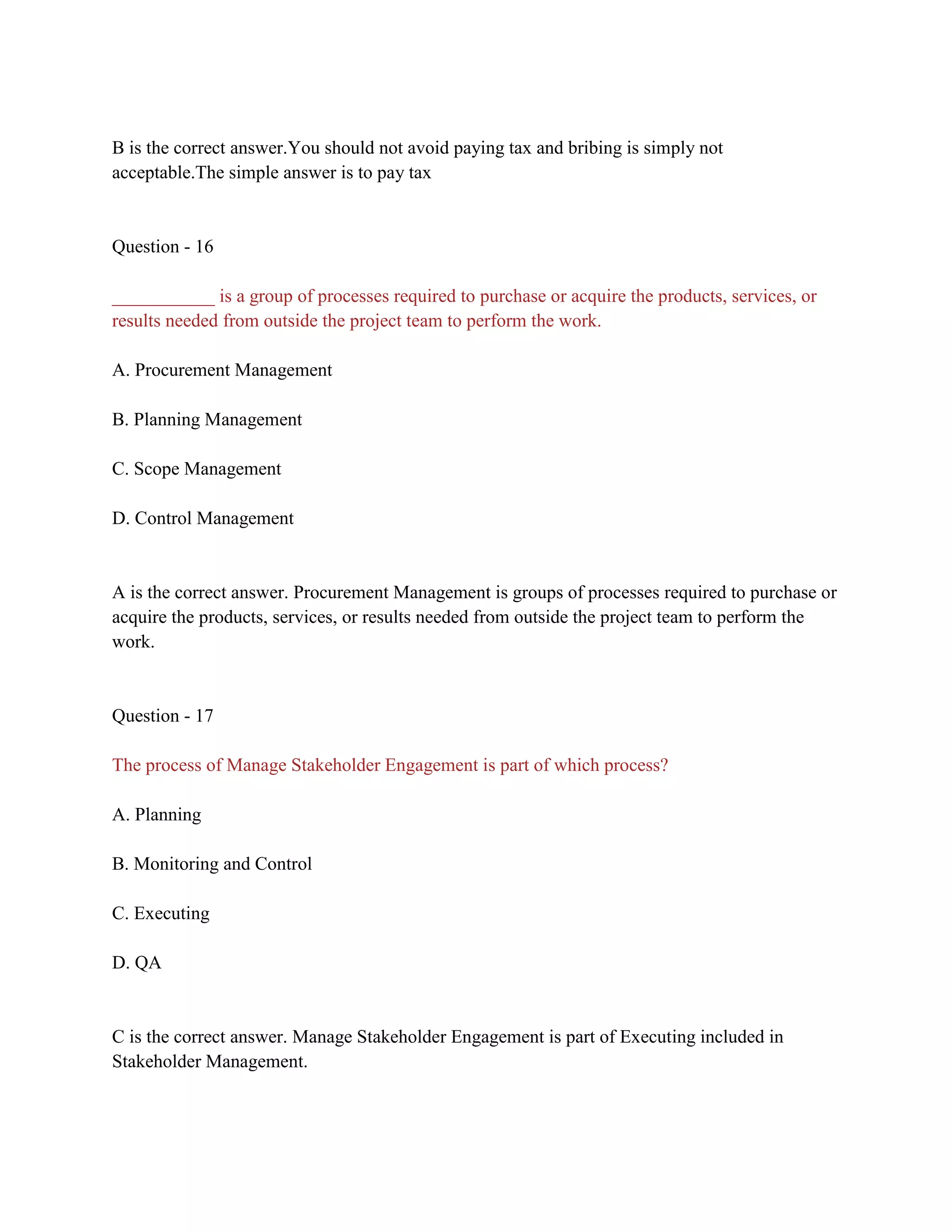 B is the correct answer.You should not avoid paying tax and bribing is simply not
acceptable.The simple answer is to pay tax
Question - 16
___________ is a group of processes required to purchase or acquire the products, services, or
results needed from outside the project team to perform the work.
A. Procurement Management
B. Planning Management
C. Scope Management
D. Control Management
A is the correct answer. Procurement Management is groups of processes required to purchase or
acquire the products, services, or results needed from outside the project team to perform the
work.
Question - 17
The process of Manage Stakeholder Engagement is part of which process?
A. Planning
B. Monitoring and Control
C. Executing
D. QA
C is the correct answer. Manage Stakeholder Engagement is part of Executing included in
Stakeholder Management.
 
