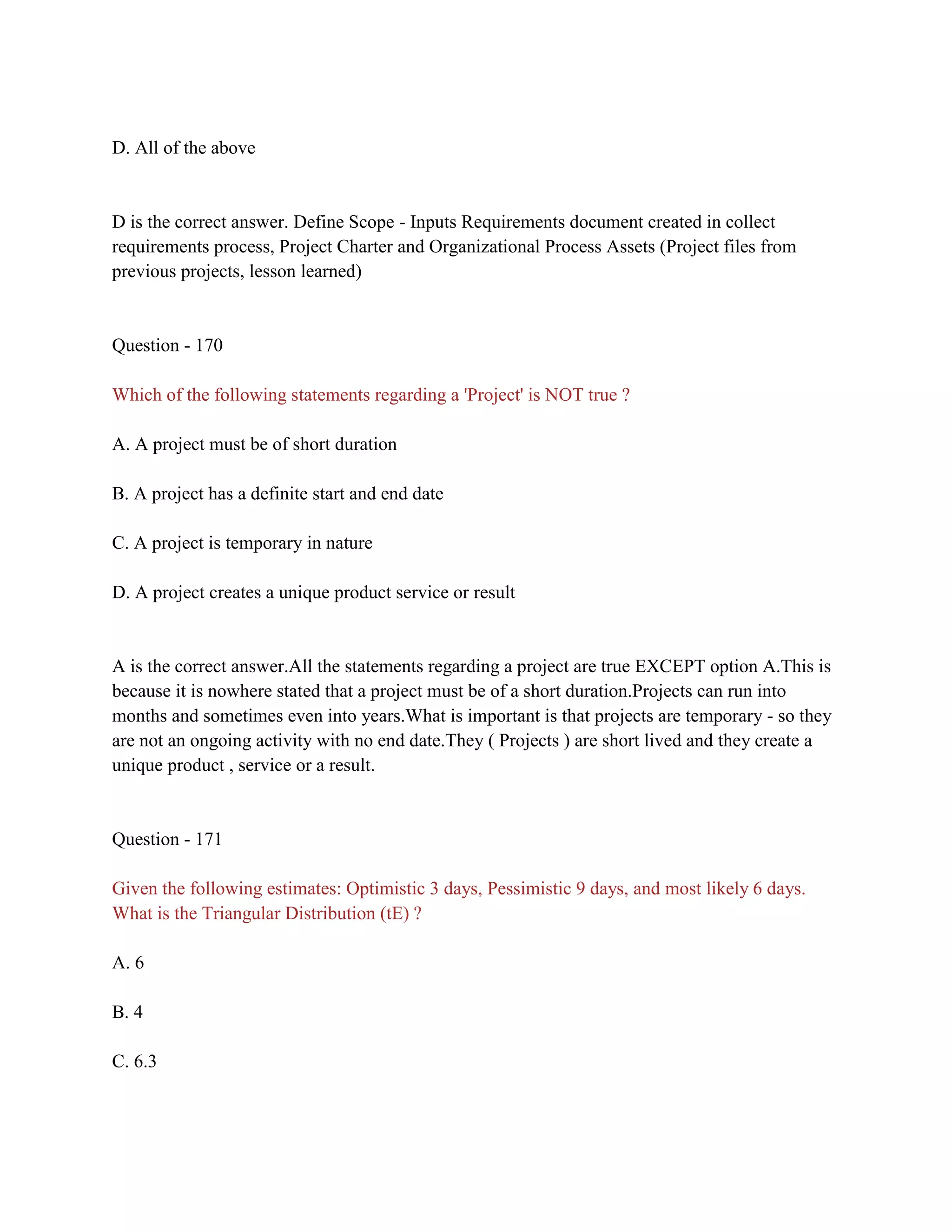 D. All of the above
D is the correct answer. Define Scope - Inputs Requirements document created in collect
requirements process, Project Charter and Organizational Process Assets (Project files from
previous projects, lesson learned)
Question - 170
Which of the following statements regarding a 'Project' is NOT true ?
A. A project must be of short duration
B. A project has a definite start and end date
C. A project is temporary in nature
D. A project creates a unique product service or result
A is the correct answer.All the statements regarding a project are true EXCEPT option A.This is
because it is nowhere stated that a project must be of a short duration.Projects can run into
months and sometimes even into years.What is important is that projects are temporary - so they
are not an ongoing activity with no end date.They ( Projects ) are short lived and they create a
unique product , service or a result.
Question - 171
Given the following estimates: Optimistic 3 days, Pessimistic 9 days, and most likely 6 days.
What is the Triangular Distribution (tE) ?
A. 6
B. 4
C. 6.3
 