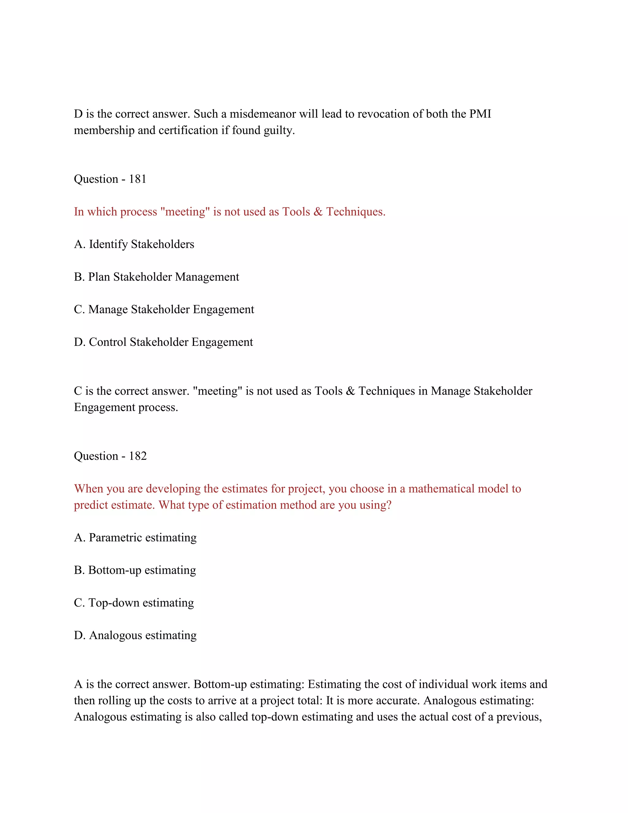 D is the correct answer. Such a misdemeanor will lead to revocation of both the PMI
membership and certification if found guilty.
Question - 181
In which process "meeting" is not used as Tools & Techniques.
A. Identify Stakeholders
B. Plan Stakeholder Management
C. Manage Stakeholder Engagement
D. Control Stakeholder Engagement
C is the correct answer. "meeting" is not used as Tools & Techniques in Manage Stakeholder
Engagement process.
Question - 182
When you are developing the estimates for project, you choose in a mathematical model to
predict estimate. What type of estimation method are you using?
A. Parametric estimating
B. Bottom-up estimating
C. Top-down estimating
D. Analogous estimating
A is the correct answer. Bottom-up estimating: Estimating the cost of individual work items and
then rolling up the costs to arrive at a project total: It is more accurate. Analogous estimating:
Analogous estimating is also called top-down estimating and uses the actual cost of a previous,
 