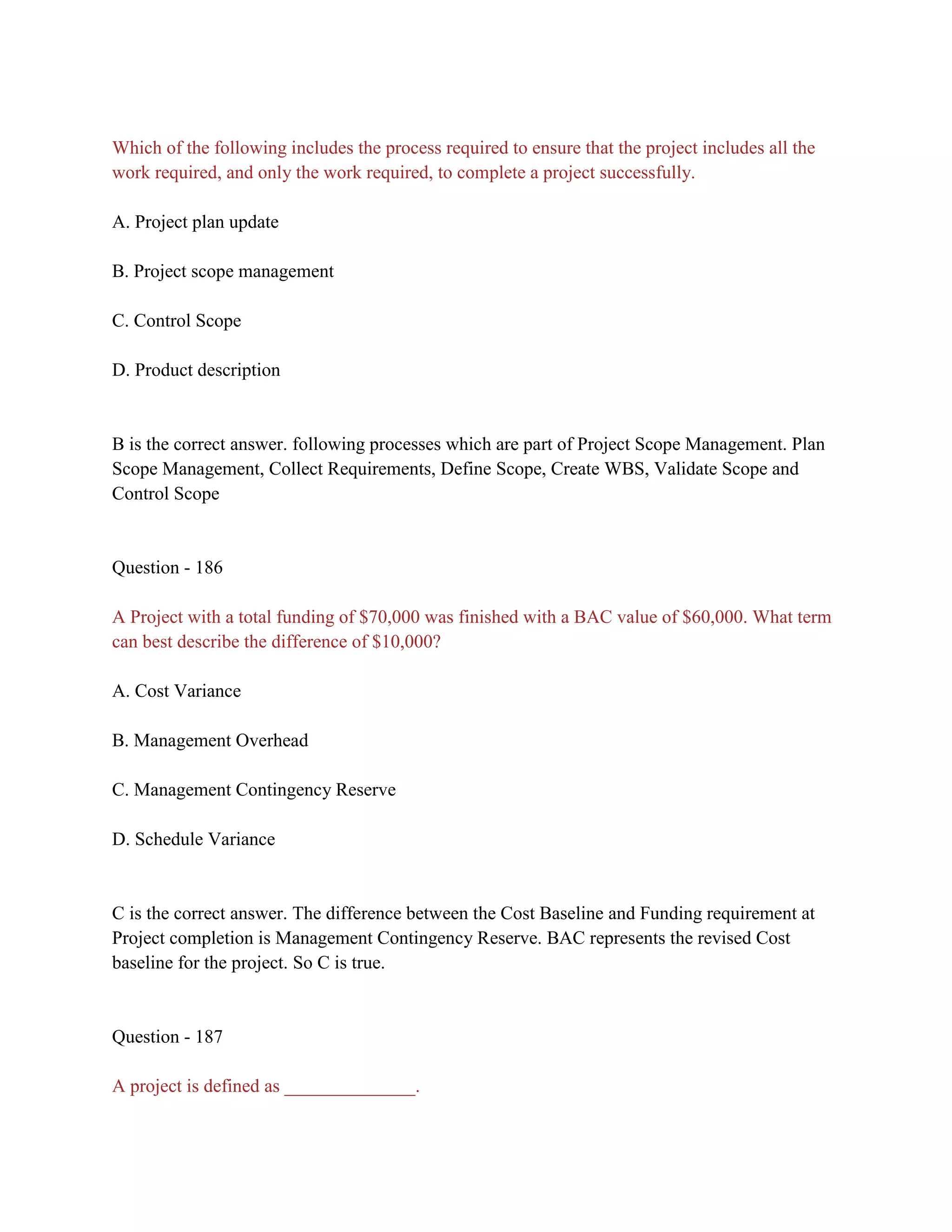 Which of the following includes the process required to ensure that the project includes all the
work required, and only the work required, to complete a project successfully.
A. Project plan update
B. Project scope management
C. Control Scope
D. Product description
B is the correct answer. following processes which are part of Project Scope Management. Plan
Scope Management, Collect Requirements, Define Scope, Create WBS, Validate Scope and
Control Scope
Question - 186
A Project with a total funding of $70,000 was finished with a BAC value of $60,000. What term
can best describe the difference of $10,000?
A. Cost Variance
B. Management Overhead
C. Management Contingency Reserve
D. Schedule Variance
C is the correct answer. The difference between the Cost Baseline and Funding requirement at
Project completion is Management Contingency Reserve. BAC represents the revised Cost
baseline for the project. So C is true.
Question - 187
A project is defined as ______________.
 