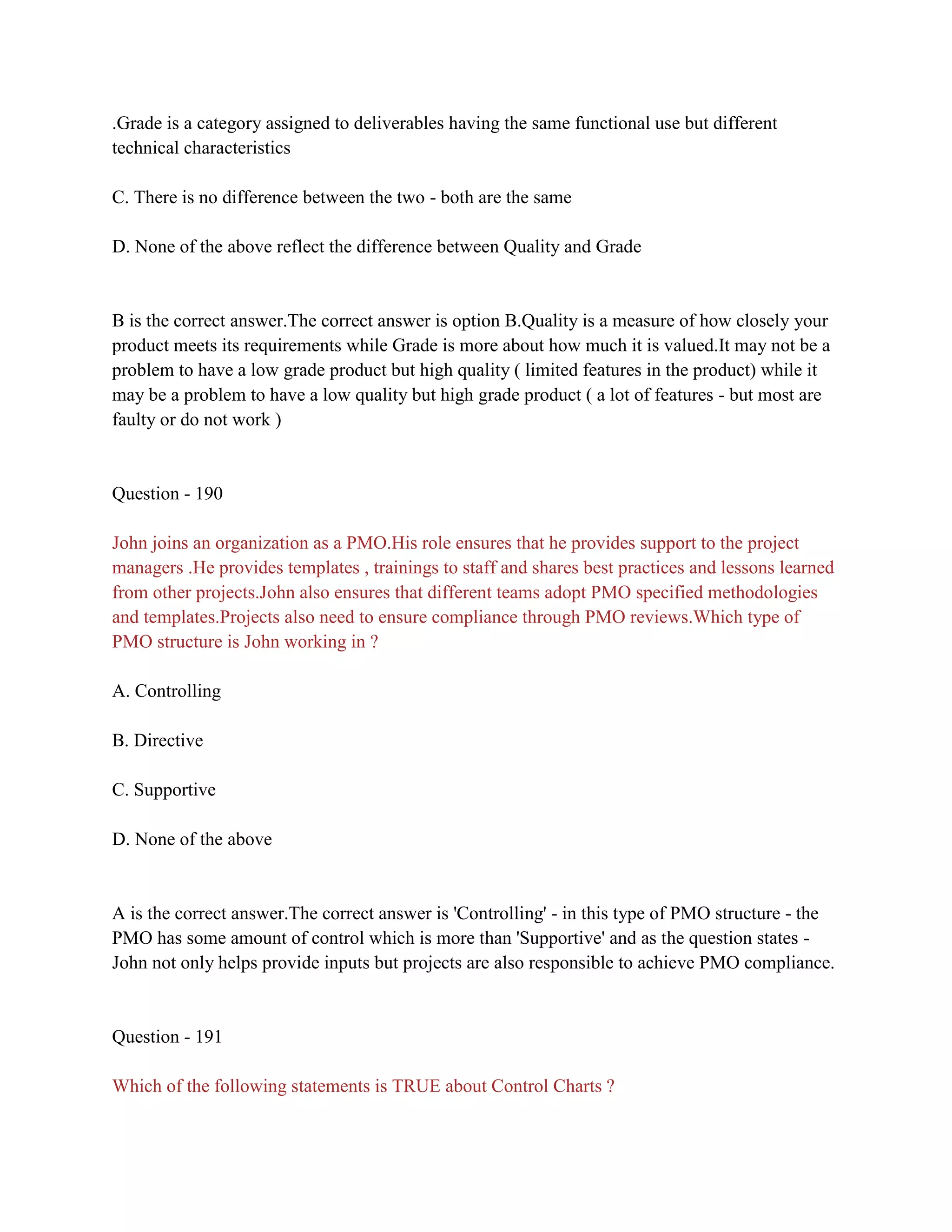 .Grade is a category assigned to deliverables having the same functional use but different
technical characteristics
C. There is no difference between the two - both are the same
D. None of the above reflect the difference between Quality and Grade
B is the correct answer.The correct answer is option B.Quality is a measure of how closely your
product meets its requirements while Grade is more about how much it is valued.It may not be a
problem to have a low grade product but high quality ( limited features in the product) while it
may be a problem to have a low quality but high grade product ( a lot of features - but most are
faulty or do not work )
Question - 190
John joins an organization as a PMO.His role ensures that he provides support to the project
managers .He provides templates , trainings to staff and shares best practices and lessons learned
from other projects.John also ensures that different teams adopt PMO specified methodologies
and templates.Projects also need to ensure compliance through PMO reviews.Which type of
PMO structure is John working in ?
A. Controlling
B. Directive
C. Supportive
D. None of the above
A is the correct answer.The correct answer is 'Controlling' - in this type of PMO structure - the
PMO has some amount of control which is more than 'Supportive' and as the question states -
John not only helps provide inputs but projects are also responsible to achieve PMO compliance.
Question - 191
Which of the following statements is TRUE about Control Charts ?
 
