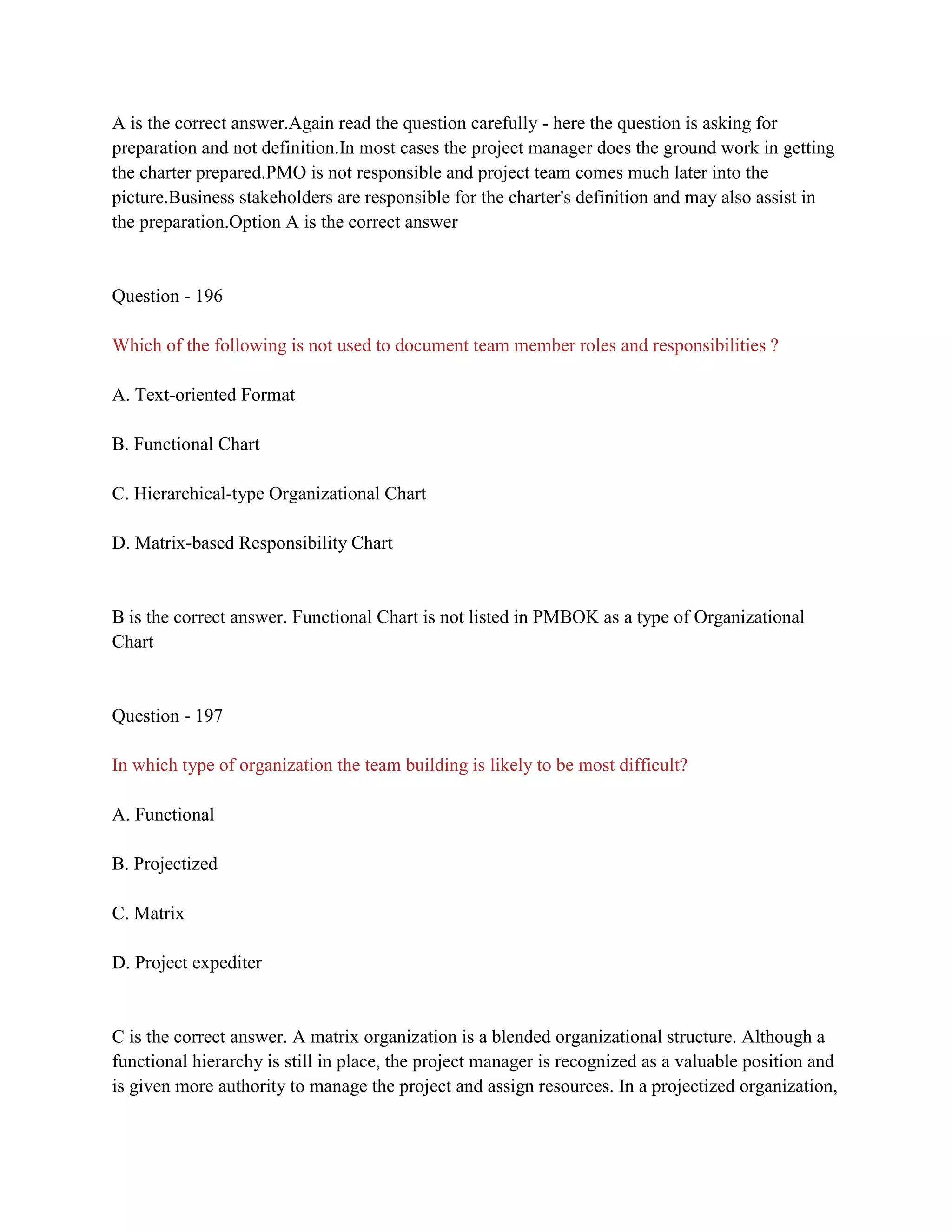 A is the correct answer.Again read the question carefully - here the question is asking for
preparation and not definition.In most cases the project manager does the ground work in getting
the charter prepared.PMO is not responsible and project team comes much later into the
picture.Business stakeholders are responsible for the charter's definition and may also assist in
the preparation.Option A is the correct answer
Question - 196
Which of the following is not used to document team member roles and responsibilities ?
A. Text-oriented Format
B. Functional Chart
C. Hierarchical-type Organizational Chart
D. Matrix-based Responsibility Chart
B is the correct answer. Functional Chart is not listed in PMBOK as a type of Organizational
Chart
Question - 197
In which type of organization the team building is likely to be most difficult?
A. Functional
B. Projectized
C. Matrix
D. Project expediter
C is the correct answer. A matrix organization is a blended organizational structure. Although a
functional hierarchy is still in place, the project manager is recognized as a valuable position and
is given more authority to manage the project and assign resources. In a projectized organization,
 