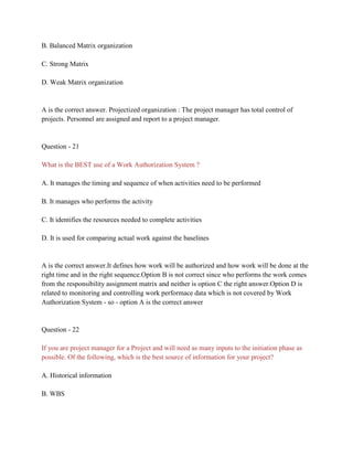 B. Balanced Matrix organization
C. Strong Matrix
D. Weak Matrix organization
A is the correct answer. Projectized organization : The project manager has total control of
projects. Personnel are assigned and report to a project manager.
Question - 21
What is the BEST use of a Work Authorization System ?
A. It manages the timing and sequence of when activities need to be performed
B. It manages who performs the activity
C. It identifies the resources needed to complete activities
D. It is used for comparing actual work against the baselines
A is the correct answer.It defines how work will be authorized and how work will be done at the
right time and in the right sequence.Option B is not correct since who performs the work comes
from the responsibility assignment matrix and neither is option C the right answer.Option D is
related to monitoring and controlling work performace data which is not covered by Work
Authorization System - so - option A is the correct answer
Question - 22
If you are project manager for a Project and will need as many inputs to the initiation phase as
possible. Of the following, which is the best source of information for your project?
A. Historical information
B. WBS
 