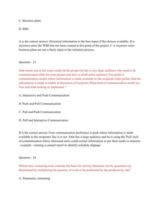 C. Business plans
D. RBS
A is the correct answer. Historical information is the best input of the choices available. B is
incorrect since the WBS has not been created at this point of the project. C is incorrect since
business plans are not a likely input to the initiation process.
Question - 23
John meets you at the water cooler.In his project he has a very large audience who need to be
communicated while for your project you have a small select audience.You prefer a
communication model where information is made available to the recipients.John prefers that the
information is made available at discretion of recipients.What kind of communication model are
You and John looking to implement ?
A. Interactive and Push Communication
B. Push and Pull Communication
C. Pull and Push Communication
D. Pull and Interactive Communication
B is the correct answer.Your communication preference is push where information is made
available to the recipients like it or not .John has a large audience and he is using the 'Pull' style
of communication where interested users could extract information as per their needs or interests
- example - running a canned report to identify schedule slippage
Question - 24
Which time estimating tools estimate the basis for activity durations can be quantitatively
determined by multiplying the quantity of work to be performed by the productivity rate?
A. Parametric estimating
 
