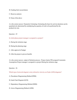 B. Funding limit reconciliation
C. Reserves analysis
D. None of the above
A is the correct answer. Parametric Estimating: Estimating the basis for activity durations can be
quantitatively determined by multiplying the quantity of work to be performed by the
productivity rate.
Question - 25
In which phase project manager is assigned to a project?
A. During the initiation stage
B. During the planning stage
C. After approval of budget
D. After the project is proven feasible
A is the correct answer. output of Initiation process : Project charter PM assigned Constraints
Assumptions Project manager is assigned to a project During the initiation stage.
Question - 26
Which type of network diagram is also referred to Activity-on-Node (AON) diagrams?
A. Precedence Diagramming Method (PDM)
B. Gantt Chart Diagram (GCD)
C. Dependency Diagramming Method (DDM)
D. Arrow Diagramming Method (ADM)
 