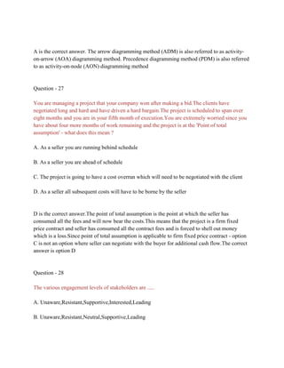 A is the correct answer. The arrow diagramming method (ADM) is also referred to as activity-
on-arrow (AOA) diagramming method. Precedence diagramming method (PDM) is also referred
to as activity-on-node (AON) diagramming method
Question - 27
You are managing a project that your company won after making a bid.The clients have
negotiated long and hard and have driven a hard bargain.The project is scheduled to span over
eight months and you are in your fifth month of execution.You are extremely worried since you
have about four more months of work remaining and the project is at the 'Point of total
assumption' - what does this mean ?
A. As a seller you are running behind schedule
B. As a seller you are ahead of schedule
C. The project is going to have a cost overrun which will need to be negotiated with the client
D. As a seller all subsequent costs will have to be borne by the seller
D is the correct answer.The point of total assumption is the point at which the seller has
consumed all the fees and will now bear the costs.This means that the project is a firm fixed
price contract and seller has consumed all the contract fees and is forced to shell out money
which is a loss.Since point of total assumption is applicable to firm fixed price contract - option
C is not an option where seller can negotiate with the buyer for additional cash flow.The correct
answer is option D
Question - 28
The various engagement levels of stakeholders are .....
A. Unaware,Resistant,Supportive,Interested,Leading
B. Unaware,Resistant,Neutral,Supportive,Leading
 