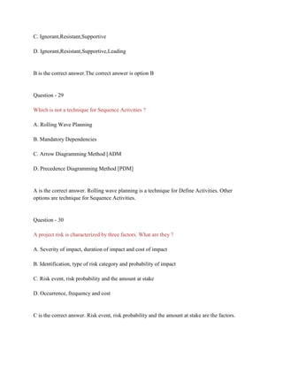 C. Ignorant,Resistant,Supportive
D. Ignorant,Resistant,Supportive,Leading
B is the correct answer.The correct answer is option B
Question - 29
Which is not a technique for Sequence Activities ?
A. Rolling Wave Planning
B. Mandatory Dependencies
C. Arrow Diagramming Method [ADM
D. Precedence Diagramming Method [PDM]
A is the correct answer. Rolling wave planning is a technique for Define Activities. Other
options are technique for Sequence Activities.
Question - 30
A project risk is characterized by three factors. What are they ?
A. Severity of impact, duration of impact and cost of impact
B. Identification, type of risk category and probability of impact
C. Risk event, risk probability and the amount at stake
D. Occurrence, frequency and cost
C is the correct answer. Risk event, risk probability and the amount at stake are the factors.
 