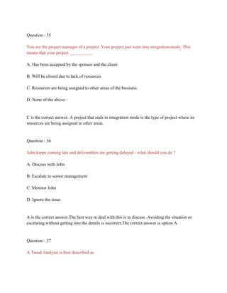 Question - 35
You are the project manager of a project. Your project just went into integration mode. This
means that your project __________.
A. Has been accepted by the sponsor and the client
B. Will be closed due to lack of resources
C. Resources are being assigned to other areas of the business
D. None of the above
C is the correct answer. A project that ends in integration mode is the type of project where its
resources are being assigned to other areas.
Question - 36
John keeps coming late and deliverables are getting delayed - what should you do ?
A. Discuss with John
B. Escalate to senior management
C. Monitor John
D. Ignore the issue
A is the correct answer.The best way to deal with this is to discuss .Avoiding the situation or
escalating without getting into the details is incorrect.The correct answer is option A
Question - 37
A Trend Analysis is best described as:
 